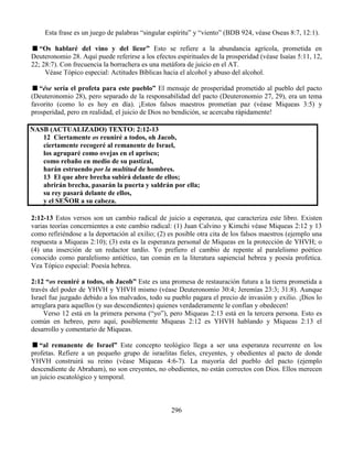 296
Esta frase es un juego de palabras “singular espíritu” y “viento” (BDB 924, véase Oseas 8:7, 12:1).
“Os hablaré del vino y del licor” Esto se refiere a la abundancia agrícola, prometida en
Deuteronomio 28. Aquí puede referirse a los efectos espirituales de la prosperidad (véase Isaías 5:11, 12,
22; 28:7). Con frecuencia la borrachera es una metáfora de juicio en el AT.
Véase Tópico especial: Actitudes Bíblicas hacia el alcohol y abuso del alcohol.
“ése sería el profeta para este pueblo” El mensaje de prosperidad prometido al pueblo del pacto
(Deuteronomio 28), pero separado de la responsabilidad del pacto (Deuteronomio 27, 29), era un tema
favorito (como lo es hoy en día). ¡Estos falsos maestros prometían paz (véase Miqueas 3:5) y
prosperidad, pero en realidad, el juicio de Dios no bendición, se acercaba rápidamente!
NASB (ACTUALIZADO) TEXTO: 2:12-13
12 Ciertamente os reuniré a todos, oh Jacob,
ciertamente recogeré al remanente de Israel,
los agruparé como ovejas en el aprisco;
como rebaño en medio de su pastizal,
harán estruendo por la multitud de hombres.
13 El que abre brecha subirá delante de ellos;
abrirán brecha, pasarán la puerta y saldrán por ella;
su rey pasará delante de ellos,
y el SEÑOR a su cabeza.
2:12-13 Estos versos son un cambio radical de juicio a esperanza, que caracteriza este libro. Existen
varias teorías concernientes a este cambio radical: (1) Juan Calvino y Kimchi véase Miqueas 2:12 y 13
como refiriéndose a la deportación al exilio; (2) es posible otra cita de los falsos maestros (ejemplo una
respuesta a Miqueas 2:10); (3) esta es la esperanza personal de Miqueas en la protección de YHVH; o
(4) una inserción de un redactor tardío. Yo prefiero el cambio de repente al paralelismo poético
conocido como paralelismo antiético, tan común en la literatura sapiencial hebrea y poesía profetica.
Vea Tópico especial: Poesía hebrea.
2:12 “os reuniré a todos, oh Jacob” Este es una promesa de restauración futura a la tierra prometida a
través del poder de YHVH y YHVH mismo (véase Deuteronomio 30:4; Jeremías 23:3; 31:8). Aunque
Israel fue juzgado debido a los malvados, todo su pueblo pagara el precio de invasión y exilio. ¡Dios lo
arreglara para aquellos (y sus descendientes) quienes verdaderamente le confían y obedecen!
Verso 12 está en la primera persona (“yo”), pero Miqueas 2:13 está en la tercera persona. Esto es
común en hebreo, pero aquí, posiblemente Miqueas 2:12 es YHVH hablando y Miqueas 2:13 el
desarrollo y comentario de Miqueas.
“al remanente de Israel” Este concepto teológico llega a ser una esperanza recurrente en los
profetas. Refiere a un pequeño grupo de israelitas fieles, creyentes, y obedientes al pacto de donde
YHVH construirá su reino (véase Miqueas 4:6-7). La mayoría del pueblo del pacto (ejemplo
descendiente de Abraham), no son creyentes, no obedientes, no están correctos con Dios. Ellos merecen
un juicio escatológico y temporal.
 