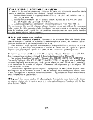 297
TÓPICO ESPECIAL: EL REMANENTE, TRES SENTIDOS.
El concepto del Antiguo Testamento de un “remanente fiel” es un tema recurrente de los profetas (por lo
general en los profetas del octavo siglo y Jeremías). Es usado en tres sentidos:
1. Los que sobrevivieron el exilio (ejemplo Isaías 10:20-23; 17:4-7; 37:31-32; Jeremías 42:15, 19;
44:12, 14, 28; Amos 1:8).
2. Los que mantuvieron fieles a YHVH (ejemplo Isaías 4:1-5; 11:11, 16; 28:5; Joel 2:32; Amos
5:14-15; Miqueas 2:12-13; 4:6-7; 5:7-9; 7:18-20).
3. Aquellos que son parte de la recreación y renovación escatológica (véase Amos 9:11-15).
En este contexto Dios escogió solamente algunos (aquellos con un celo fiel) de los remanentes
(sobrevivientes del exilio) a regresar a Judá. Como hemos visto anteriormente en este capítulo se repiten
temas del pasado de Israel (verso 6). Dios está reduciendo los números para que pueda enseñar su poder,
provisión, y cuido (ejemplo Gedeón Jueces 6-7)
“los agruparé como ovejas en el aprisco;
como rebaño en medio de su pastizal” Esto puede ser un juego sobre (1) un lugar llamado Bozra
(TM, JPSOA) que era conocido por sus buenas ovejas o (2) un paralelo a pasto y por lo tanto un encierro
protegido (ejemplo corral, que requiere una enmienda al TM).
Estas alusiones a oveja y pastoreo son metáforas de pacto para el cuido y protección de YHVH
(véase Salmo 23). Las ovejas son guardadas y cuidadas. La última línea de Miqueas 2:12 parece
implicar (1) un grupo alegre o (2) como en la NKJV y la NIV, una multitud grande de personas.
2:13 parece que nuevamente Miqueas está hablando (ejemplo referencia de tercera persona a YHVH).
Este verso es un texto mesiánico. El reinado de David será restaurado (véase II Samuel 7).
Hay un juego de palabras “quebrador” (Miqueas 2:13a, BDB 829, KB 971, Qal PARTICIPIO) y
“quebrar de” (Miqueas 2:13b, BDB 829, KB 971, Qal PERFECTO). ¡El rey conducirá a su pueblo fuera
de su corral del exilio a un pasto grande, donde corren y brincan con gozo! Fíjense que el concepto de
corral es usado en dos sentidos: en Miqueas 2:12 como un encierro protector, pero en Miqueas 2:13
como un encierro restrictivo.
¡Fíjense como el rey davídico (véase Miqueas 2:13c) es paralelo con YHVH (véase Miqueas 2:13d).
Esto implica u rey divino (véase Miqueas 5:2-4)! Sin embargo, este contexto puede ser visto como
YHVH, el que provoco el exilio es el mismo que lo cambia. El rey puede ser una manera para referirse a
Dios (véase Miqueas 4:7; I Samuel 8:7).
“la puerta” Esto era una metáfora del AT para el poder de una ciudad o una ciudad estado. Este es
un juego de palabras entre la puerta al corral y el poder nacional (ejemplo Asiria) que exilo las diez
tribus del norte (722aC).
 