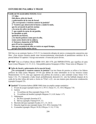 299
ESTUDIO DE PALABRA Y FRASE
NASB (ACTUALIZADO) TEXTO: 3:1-4
1 Y dije:
Oíd ahora, jefes de Jacob
y gobernantes de la casa de Israel.
¿No corresponde a vosotros conocer la justicia?
2 Vosotros que aborrecéis lo bueno y amáis lo malo,
que les arrancáis la piel de encima
y la carne de sobre sus huesos;
3 que coméis la carne de mi pueblo,
les desolláis su piel,
quebráis sus huesos,
y los hacéis pedazos como para la olla,
como carne dentro de la caldera.
4 Entonces clamarán al SEÑOR,
pero El no les responderá;
sino que esconderá de ellos su rostro en aquel tiempo,
porque han hecho malas obras.
3:1 Este es un contraste fuerte a 2:12-13. La transición abrupta de juicio a restauración caracteriza este
libro. ¡Esta técnica literaria puede estar inconscientemente relacionada al paralelismo antiético de la
poesía hebrea! El capítulo 3 recoge nuevamente el tema del juicio divino.
“Oíd” Este es el hebreo Shemá (BDB 1033, KB 1570, Qal IMPERATIVO), que significa oír para
hacer (véase Miqueas 1:2; 3:1; 6:1). Esta palabra parece bosquejar el libro. Véase nota en Miqueas 1:2.
“jefes de Jacob y gobernantes de la casa de Israel.
¿No corresponde a vosotros conocer la justicia? Las tres líneas de poesías se refiere a los líderes
políticos de Judá (véase Miqueas 3:9-10) que debían de estar entrenados en la ley mosaica (véase
Deuteronomio 12:17), sino que siguieron una política de avaricia y auto centrado (véase Amos 5:15;
Isaías 1:16, 17). Llamando a Judá, Israel, probablemente demostró (1) esto fue hablado después de la
caída de las diez tribus del norte a Asiria en 722aC o (2) era una manera para demostrar condenación
(ejemplo Ezequiel 23).
“justicia” El termino hebreo (BDB 1048) tiene un amplio campo semántico:
1. El acto de juzgar (ejemplo Isaías 41:1; 59:11; Oseas 5:1, 11; 10:4; Miqueas 7:9)
2. Justicia
a. Un atributo de Dios (ejemplo Oseas 2:19)
b. Un atributo de hombre (ejemplo Miqueas 3:1; 6:8; Isaías 1:17)
3. Ordenanzas
a. De Dios (ejemplo Jeremías 8:7)
b. Del rey (ejemplo I Samuel 8:9, 11)
4. Decisión del juez (ejemplo Éxodos 21:1, 31; 24:3)
5. Derecho legal de uno (ejemplo Isaías 10:2; 49:4; Jeremías 5:8)
6. Costumbre (ejemplo I Reyes 18:28; II Reyes 11:14; 17:34).
 