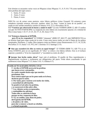 300
Este término se encuentra varias veces en Miqueas (véase Miqueas 3:1, 8, 9; 6:8; 7:9) como también en
otros profetas del siglo octavo.
1. Isaías, 41 veces
2. Amos, 4 veces
3. Oseas, 6 veces
3:2-3 En vez de actuar como pastores, estos líderes políticos (véase Ezequiel 34) actuaron como
matadores (ejemplo arrancar, desvestir, quebrar, talar). La frase, “comer la carne de mi pueblo”, es
usado en este sentido metafórico similar en Salmos 14:4, 27:2 y Proverbios 30:14.
3:2 “Vosotros que aborrecéis lo bueno y amáis lo malo” Los dos VERBOS (BDB 12, KB 17) ambos
son Qal ACTIVO PARTICIPIO. La respuesta de estos líderes era exactamente opuesta a la voluntad de
Dios (véase Isaías 1:16-17, 21-23, 26; 5:7, 8, 20; Amos 5:15).
3:4 “Entonces clamarán al SEÑOR,
pero Él no les responderá” El VERBO “clamaran” (BDB 227, KB 277, Qal IMPERFECTO) es
un término legal para rogar ayuda de la corte. Como estos jueces malos no oían el llanto de los pobres
marginados, huérfanos, y viudas, Dios tampoco oirán sus llantos (véase Deuteronomio 31:17, 18; 32:20;
Proverbios 21:13; Isaías 1:15; 59:2; 64:7; Jeremías 33:5; Santiago 2:13).
“sino que esconderá de ellos su rostro en aquel tiempo” El VERBO (BDB 711, KB 771) es en
forma JUSSIVO, pero no en significado. El “ellos” se refiere a los líderes infieles. Este es el rechazo
supremo y paralelo a “él no les responderá” y “esconderá su rostro de ellos”.
“porque han hecho malas obras” Aquí está el problema. El pueblo de Dios repetidamente y
flagrantemente revelaron y rechazaron sus obligaciones del pacto. Están ahora cosechando lo que
sembraron (véase Miqueas 7:13; Isaías 3:10, 11; Gálatas 6:7).
NASB (ACTUALIZADO) TEXTO: 3:5-12
5 Así dice el SEÑOR acerca de los profetas
que hacen errar a mi pueblo,
los cuales cuando tienen algo que morder,
proclaman: Paz.
Pero contra aquel que no les pone nada en la boca,
declaran guerra santa.
6 Por tanto, para vosotros será noche sin visión,
y oscuridad sin adivinación.
Se pondrá el sol sobre los profetas,
y se oscurecerá el día sobre ellos.
7 Los videntes serán avergonzados,
y confundidos los adivinos.
Todos ellos se cubrirán la boca
porque no hay respuesta de Dios.
8 Yo, en cambio, estoy lleno de poder,
del Espíritu del SEÑOR,
y de juicio y de valor,
para dar a conocer a Jacob su rebelión,
y a Israel su pecado.
 