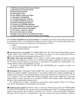 301
9 Oíd ahora esto, jefes de la casa de Jacob
y gobernantes de la casa de Israel,
que aborrecéis la justicia
y torcéis todo lo recto,
10 que edificáis a Sion con sangre
y a Jerusalén con iniquidad.
11 Sus jefes juzgan por soborno,
sus sacerdotes enseñan por precio,
sus profetas adivinan por dinero,
y se apoyan en el SEÑOR, diciendo:
¿No está el SEÑOR en medio de nosotros?
No vendrá sobre nosotros mal alguno.
12 Por tanto, a causa de vosotros,
Sion será arada como un campo,
Jerusalén se convertirá en un montón de ruinas,
y el monte del templo será como las alturas de un bosque.
3:5 “Así dice el SEÑOR acerca de los profetas” Los profetas eran una de varias maneras para conocer
la voluntad de YHVH. Los verdaderos que debían de revelar a Dios, no lo conocian (véase Oseas 4:1).
En I Samuel 28:6 menciona tres maneras de como Saúl busco a YHVH:
1. Sueños
2. Urim y Tumim (ejemplo sumo sacerdote)
3. Profetas (ejemplo Samuel)
“que hacen errar a mi pueblo” El VERBO (BDB 1073, KB 1766, Hiphil PARTICIPIO) significa
“causar a errar” (véase Amos 2:4; Oseas 4:12; II Reyes 21:9; Isaías 3:12; 9:16; Jeremías 50:6). Esto se
refiere a los falsos profetas mencionados en Miqueas 2:6-7; 3:10-11.
“cuando tienen algo que morder” Esto se refiere a comer comida (regalos del pueblo a la cual
profetizaron, véase Miqueas 3:5, Líneas 4 y 5). Profetizan por pagos, no para Dios (véase Isaías 59:9-
11). Le dicen al cliente generosos exactamente lo que quieren oír (ejemplo paz y prosperidad); a sus
clientes pobres le dicen cosas de pobreza y escases.
El término “morder” (BDB 675, KB 729, Qal PARTICIPIO) por lo general se refiere a la
mordedura de una culebra.
“proclaman: Paz” Literalmente Shalom (BDB 1022, véase Tópico especial Shalom) es la palabra
hebrea que significa totalidad. Aparentemente si los profetas estaban bien comidos (ejemplo pago en
comida, véase I Samuel 9:7-8), proclaman buenas nuevas (véase Jeremías 5:12; 6:13-14; 8:10-11; 13:14;
23:17; Ezequiel 13:10); sino estaban bien comidos, proclaman “guerra santa” (BDB 536). Su mensaje
estaba basado en interés personal, no la voluntad de YHVH. Estos profetas estaban disponibles para
privados, como también para consultas del rey.
Sin embargo, dar un regalo a un profeta era una práctica común (ejemplo I Reyes 14:3; II Reyes
4:42; 8:8-9). ¡El problema es la manipulación del mensaje!
“declaran guerra santa” El término “santo” no está en el TM sino que proviene del VERBO (BDB
872, KB 1073 Piel PERFECTO), que proviene de la raíz hebrea para “santo”. Es usado para describir el
apartar ciertas personas para la guerra en Jeremías 51:27; Joel 3:9 y aquí (véase Robet Girdlestone,
Sinónimos del AT, pag.177). La implicación es que Dios enviara cosas malas, problemas, conflictos
 