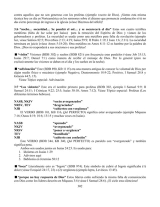 302
contra aquellos que no son generoso con los profetas (ejemplo vocero de Dios). ¡Siento esta misma
técnica hoy en día en Norteamérica en los sermones sobre el diezmo que pronuncia condenación si tú no
das cierto porcentaje de ingreso a la iglesia (véase Diezmos del alfolí)!
3:6 “noche… oscuridad… Se pondrá el sol… y se oscurecerá el día” Estas son cuatro terribles
metáforas (falta de luz solar por Isaías) para la remoción del Espíritu de Dios y vistazo de los
gobernadores y profetas. La oscuridad es usada como una metáfora para falta de revelación (ejemplo
luz, véase Salmos 82:5; Proverbios 2:13; 4:19; Isaías 59:9; II Pedro 1:19; I Juan 1:6; 2:11). La oscuridad
terminara en juicio (véase Amos 5:18-20). Otra metáfora en Amos 8:11-12 es hambre por la palabra de
Dios. ¡Dios no responderá a sus oraciones o sus profetas!
“visión” Visiones (BDB 302) y sueños (BDB 821) con frecuencia eran paralelos (véase Job 33:15;
Isaías 29:7; Daniel 7:1) como manera de recibir el mensaje de Dios. Por lo general (pero no
exclusivamente las visiones se daban en el día y los sueños en la noche).
“adivinación” Este (BDB 890, KB 1115) era una manera antigua de conocer la voluntad de Dios por
algún medio físico o mecánico (ejemplo Negativo, Deuteronomio 18:9-22; Positivo, I Samuel 28:8 y
Génesis 44:5, 15).
Véase Tópico especial: Adivinación
3:7 “Los videntes” Este era el nombre primero para profetas (BDB 302, ejemplo I Samuel 9:9; II
Samuel 24:11; I Crónicas 9:22; 25:5; Isaías 30:10; Amos 7:12). Véase Tópico especial: Profetas (Los
diferentes términos hebreos).
NASB, NKJV “serán avergonzados”
NRSV, TEV “desgraciados”
NJB “cubiertos con vergüenza”
El VERBO (BDB 101, KB 116, Qal PERFECTO) significa estar avergonzado (ejemplo Miqueas
7:16; Oseas 4:19; 10:6; 13:15 y muchas veces en Isaías).
NASB “apenado”
NKJV “avergonzado”
NRSV “poner a vergüenza”
TEV “humillado”
NJB “cubierto con confusión”
Este VERBO (BDB 344, KB 340, Qal PERFECTO) es paralelo con “avergonzado” y también
significa pena.
Ambos son usados juntos en Isaías 24:23. Es usado para:
1. Idolatras en Isaías 1:29
2. Adivinos aquí
3. Babilonia en Jeremías 50:12
“boca” Literalmente esto es “bigote” (BDB 974). Este símbolo de cubrir el bigote significaba (1)
dolor (véase Ezequiel 24:17, 22) o (2) vergüenza (ejemplo lepra, Levíticos 13:45).
“porque no hay respuesta de Dios” Estos líderes están sufriendo la misma falta de comunicación
con Dios como los líderes descrito en Miqueas 3:4 (véase I Samuel 28:6). ¡El cielo esta silencioso!
 