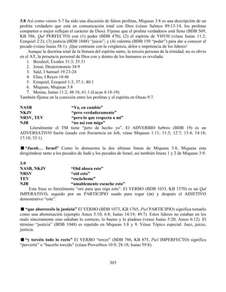 303
3:8 Así como versos 5-7 ha sido una discusión de falsos profetas, Miqueas 3:8 es una descripción de un
profeta verdadero que está en comunicación total con Dios (véase Salmos 89:13-14, los profetas
comparten o mejor reflejan el carácter de Dios). Fíjense que el profeta verdaderos está lleno (BDB 569,
KB 586, Qal PERFECTO) con (1) poder (BDB 470); (2) el espíritu de YHVH (véase Isaías 11:2;
Ezequiel 2:2); (3) justicia (BDB 1048) “juicio”; y (4) valentía (BDB 150 “poder”) para dar a conocer el
pecado (véase Isaías 58:1). ¡Que contraste con la vergüenza, dolor e impotencia de los líderes!
Aunque la doctrina total de la llenura del espíritu santo, la tercera persona de la trinidad, no es obvio
en el AT, la presencia personal de Dios con y dentro de los humanos es revelada:
1. Bezaleel, Éxodos 31:3; 35:31
2. Josué, Deuteronomio 34:9
3. Saúl, I Samuel 19:23-24
4. Elías, I Reyes 18:46
5. Ezequiel, Ezequiel 1:3; 37:1; 40:1
6. Miqueas, Miqueas 3:8
7. Mesías, Isaías 11:2; 48:16; 61:1 (Lucas 4:18-19)
También fíjense en la conexión entre los profetas y el espíritu en Oseas 9:7.
NASB “Yo, en cambio”
NKJV “pero verdaderamente”
NRSV, TEV “pero lo que respecta a mi”
NJB “no así con migo”
Literalmente el TM tiene “pero de hecho yo”. El ADVERBIO hebreo (BDB 19) es un
ADVERSATIVO fuerte (usado con frecuencia en Job, véase Miqueas 1:11; 11:5; 12:7; 13:4; 14:18;
17:10; 33:1).
“Jacob… Israel” Como lo demuestra la dos últimas líneas de Miqueas 3:8, Miqueas esta
dirigiéndose tanto a los pecados de Judá y los pecados de Israel, así también líneas 1 y 2 de Miqueas 3:9.
3:9
NASB, NKJV “Oíd ahora esto”
NRSV “oíd esto”
TEV “escúcheme”
NJB “amablemente escuche esto”
Esta frase es literalmente “oro para que oiga esto”. El VERBO (BDB 1033, KB 1570) es un Qal
IMPERATIVO, seguido por un PARTICIPIO usado para rogar (‫אב‬) y después el ADJETIVO
demostrativo “este”.
“que aborrecéis la justicia” El VERBO (BDB 1073, KB 1765, Piel PARTICIPIO) significa tomarlo
como una abominación (ejemplo Amos 5:10; 6:8; Isaías 14:19; 49:7). Estos líderes no estaban en los
malo sinceramente sino odiaban lo correcto, lo bueno y lo piadoso (véase Isaías 5:20; Amos 6:12). El
término “justicia” (BDB 1048) es repetido en Miqueas 3:8 y 9. Véase Tópico especial: Juez, juicio,
justicia.
“y torcéis todo lo recto” El VERBO “torcer” (BDB 786, KB 875, Piel IMPERFECTO) significa
“pervertir” o “hacerlo torcido” (véase Proverbios 10:9; 28:18; Isaías 59:8).
 