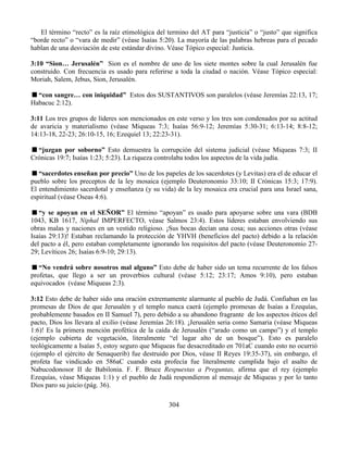 304
El término “recto” es la raíz etimológica del termino del AT para “justicia” o “justo” que significa
“borde recto” o “vara de medir” (véase Isaías 5:20). La mayoría de las palabras hebreas para el pecado
hablan de una desviación de este estándar divino. Véase Tópico especial: Justicia.
3:10 “Sion… Jerusalén” Sion es el nombre de uno de los siete montes sobre la cual Jerusalén fue
construido. Con frecuencia es usado para referirse a toda la ciudad o nación. Véase Tópico especial:
Moriah, Salem, Jebus, Sion, Jerusalén.
“con sangre… con iniquidad” Estos dos SUSTANTIVOS son paralelos (véase Jeremías 22:13, 17;
Habacuc 2:12).
3:11 Los tres grupos de líderes son mencionados en este verso y los tres son condenados por su actitud
de avaricia y materialismo (véase Miqueas 7:3; Isaías 56:9-12; Jeremías 5:30-31; 6:13-14; 8:8-12;
14:13-18, 22-23; 26:10-15, 16; Ezequiel 13; 22:23-31).
“juzgan por soborno” Esto demuestra la corrupción del sistema judicial (véase Miqueas 7:3; II
Crónicas 19:7; Isaías 1:23; 5:23). La riqueza controlaba todos los aspectos de la vida judía.
“sacerdotes enseñan por precio” Uno de los papeles de los sacerdotes (y Levitas) era el de educar el
pueblo sobre los preceptos de la ley mosaica (ejemplo Deuteronomio 33:10; II Crónicas 15:3; 17:9).
El entendimiento sacerdotal y enseñanza (y su vida) de la ley mosaica era crucial para una Israel sana,
espiritual (véase Oseas 4:6).
“y se apoyan en el SEÑOR” El término “apoyan” es usado para apoyarse sobre una vara (BDB
1043, KB 1617, Niphal IMPERFECTO, véase Salmos 23:4). Estos líderes estaban envolviendo sus
obras malas y naciones en un vestido religioso. ¡Sus bocas decían una cosa; sus acciones otras (véase
Isaías 29:13)! Estaban reclamando la protección de YHVH (beneficios del pacto) debido a la relación
del pacto a él, pero estaban completamente ignorando los requisitos del pacto (véase Deuteronomio 27-
29; Levíticos 26; Isaías 6:9-10; 29:13).
“No vendrá sobre nosotros mal alguno” Esto debe de haber sido un tema recurrente de los falsos
profetas, que llego a ser un proverbios cultural (véase 5:12; 23:17; Amos 9:10), pero estaban
equivocados (véase Miqueas 2:3).
3:12 Esto debe de haber sido una oración extremamente alarmante al pueblo de Judá. Confiaban en las
promesas de Dios de que Jerusalén y el templo nunca caerá (ejemplo promesas de Isaías a Ezequías,
probablemente basados en II Samuel 7), pero debido a su abandono fragrante de los aspectos éticos del
pacto, Dios los llevara al exilio (véase Jeremías 26:18). ¡Jerusalén seria como Samaria (véase Miqueas
1:6)! Es la primera mención profética de la caída de Jerusalén (“arado como un campo”) y el templo
(ejemplo cubierta de vegetación, literalmente “el lugar alto de un bosque”). Esto es paralelo
teológicamente a Isaías 5, estoy seguro que Miqueas fue desacreditado en 701aC cuando esto no ocurrió
(ejemplo el ejército de Senaquerib) fue destruido por Dios, véase II Reyes 19:35-37), sin embargo, el
profeta fue vindicado en 586aC cuando esta profecía fue literalmente cumplida bajo el asalto de
Nabucodonosor II de Babilonia. F. F. Bruce Respuestas a Preguntas, afirma que el rey (ejemplo
Ezequías, véase Miqueas 1:1) y el pueblo de Judá respondieron al mensaje de Miqueas y por lo tanto
Dios paro su juicio (pág. 36).
 