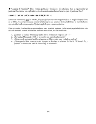 305
“a causa de vosotros” ¡Ellos (líderes políticos y religiosos) no solamente iban a experimentar el
juicio de Dios (como los explotadores ricos) sus actividades fueron la razón para el juicio de Dios!
PREGUNTAS DE DISCUSIÓN PARA MIQUEAS 2-3
Este es un comentario-guía de estudio, lo que significa que usted responsable de su propia interpretación
de la Biblia. Todos tenemos que caminar a la luz de lo que tenemos. Usted, la Biblia y el Espíritu Santo
son prioridad en la interpretación. No debe cederle esto a un comentarista.
Estas preguntas de discusión se proporcionan para ayudarle a pensar en los asuntos principales de esta
sección del libro. Tienen la intención invitar a la reflexión, no son definitivas.
1. ¿Cuál era la esencia del mensaje de los falsos profetas en Miqueas 2:6-11?
2. ¿Por qué es Miqueas 2:12-13 es un cambio tan radical del contexto?
3. ¿Cómo puede uno decir la diferencia entre un falso profeta y un verdadero profeta?
4. ¿Cómo puede Dios prometer tener siempre un hombre en el trono de David (II Samuel 7), y
predecir la destrucción total de Jerusalén y la monarquía?
 