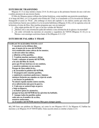 307
ESTUDIO DE TRASFONDO
Miqueas 4:1-3 es muy similar a Isaías 2:4-4. Es obvio que se dio préstamo literario de uno o del otro
o ambos prestaron de una tercera fuente.
El libro de Miqueas parece reflejar dos fechas históricas, como también una posición escatológica.
A lo largo del libro, y/o (1) la guerra sirio-Efraín del 725aC es el trasfondo o (2) la invasión de Judá por
Senaquerib el asirio en 701aC. ¡Sin embargo al inicio del capítulo 4, nos damos cuenta que estas dos
crisis históricas fueron una sombra (1) a la invasión babilónica (Miqueas 4:10) y (2) la suprema crisis de
la historia, el reino de Dios. Hay muchas preguntas que van sin repuesta!
1. ¿Hay algún profeta del AT que ve las dos venidas del Mesías?
2. ¿Refiere esto a una orientación judía del milenio o una orientación de la iglesia a la eternidad?
3. ¿Se están volviendo las naciones en creyentes y seguidores de YHVH (Miqueas 4:1-4) y/o su
Mesías o son enemigos acérrimos hasta el fin (Miqueas 4:11-13)?
ESTUDIO DE PALABRA Y FRASE
NASB (ACTUALIZADO) TEXTO: 4:1-5
Y sucederá en los últimos días
que el monte de la casa del SEÑOR
será establecido como cabeza de los montes;
se elevará sobre las colinas,
y afluirán a él los pueblos.
2 Vendrán muchas naciones y dirán:
Venid y subamos al monte del SEÑOR,
a la casa del Dios de Jacob,
para que El nos instruya en sus caminos,
y nosotros andemos en sus sendas.
Porque de Sion saldrá la ley,
y de Jerusalén la palabra del SEÑOR.
3 El juzgará entre muchos pueblos,
y enjuiciará a naciones poderosas y lejanas;
entonces forjarán sus espadas en rejas de arado
y sus lanzas en podaderas.
No alzará espada nación contra nación,
ni se adiestrarán más para la guerra.
4 Cada uno se sentará bajo su parra
y bajo su higuera,
y no habrá quien los atemorice,
porque la boca del SEÑOR de los ejércitos ha hablado.
5 Aunque todos los pueblos anden
cada uno en el nombre de su dios,
nosotros andaremos
en el nombre del SEÑOR nuestro Dios para siempre jamás.
4:1, 3-5 Estas son palabras de Miqueas, así como lo son Miqueas 4:9-13. En Miqueas 4:2 hablan las
naciones y en Miqueas 4:6-8 YHVH habla. Estas sección entera es similar a Isaías 2:2-4.
 