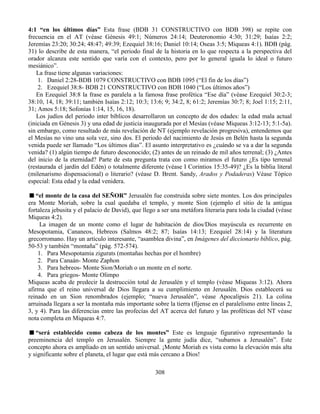 308
4:1 “en los últimos días” Esta frase (BDB 31 CONSTRUCTIVO con BDB 398) se repite con
frecuencia en el AT (véase Génesis 49:1; Números 24:14; Deuteronomio 4:30; 31:29; Isaías 2:2;
Jeremías 23:20; 30:24; 48:47; 49:39; Ezequiel 38:16; Daniel 10:14; Oseas 3:5; Miqueas 4:1). BDB (pág.
31) lo describe de esta manera, “el periodo final de la historia en lo que respecta a la perspectiva del
orador alcanza este sentido que varía con el contexto, pero por lo general iguala lo ideal o futuro
mesiánico”.
La frase tiene algunas variaciones:
1. Daniel 2:28-BDB 1079 CONSTRUCTIVO con BDB 1095 (“El fin de los días”)
2. Ezequiel 38:8- BDB 21 CONSTRUCTIVO con BDB 1040 (“Los últimos años”)
En Ezequiel 38:8 la frase es paralela a la famosa frase profética “Ese día” (véase Ezequiel 30:2-3;
38:10, 14, 18; 39:11; también Isaías 2:12; 10:3; 13:6; 9; 34:2, 8; 61:2; Jeremías 30:7; 8; Joel 1:15; 2:11,
31; Amos 5:18; Sofonías 1:14, 15, 16, 18).
Los judíos del periodo inter bíblicos desarrollaron un concepto de dos edades: la edad mala actual
(iniciada en Génesis 3) y una edad de justicia inaugurada por el Mesías (véase Miqueas 3:12-13; 5:1-5a).
sin embargo, como resultado de más revelación de NT (ejemplo revelación progresiva), entendemos que
el Mesías no vino una sola vez, sino dos. El periodo del nacimiento de Jesús en Belén hasta la segunda
venida puede ser llamado “Los últimos días”. El asunto interpretativo es ¿cuándo se va a dar la segunda
venida? (1) algún tiempo de futuro desconocido; (2) antes de un reinado de mil años terrenal; (3) ¿Antes
del inicio de la eternidad? Parte de esta pregunta trata con como miramos el futuro ¿Es tipo terrenal
(restaurada el jardín del Edén) o totalmente diferente (véase I Corintios 15:35-49)? ¿Es la biblia literal
(milenarismo dispensacional) o literario? (véase D. Brent. Sandy, Arados y Podaderas) Véase Tópico
especial: Esta edad y la edad venidera.
“el monte de la casa del SEÑOR” Jerusalén fue construida sobre siete montes. Los dos principales
era Monte Moriah, sobre la cual quedaba el templo, y monte Sion (ejemplo el sitio de la antigua
fortaleza jebusita y el palacio de David), que llego a ser una metáfora literaria para toda la ciudad (véase
Miqueas 4:2).
La imagen de un monte como el lugar de habitación de dios/Dios mayúscula es recurrente en
Mesopotamia, Cananeos, Hebreos (Salmos 48:2; 87; Isaías 14:13; Ezequiel 28:14) y la literatura
grecorromano. Hay un artículo interesante, “asamblea divina”, en Imágenes del diccionario bíblico, pág.
50-53 y también “montaña” (pág. 572-574).
1. Para Mesopotamia zigurats (montañas hechas por el hombre)
2. Para Canaán- Monte Zaphon
3. Para hebreos- Monte Sion/Moriah o un monte en el norte.
4. Para griegos- Monte Olimpo
Miqueas acaba de predecir la destrucción total de Jerusalén y el templo (véase Miqueas 3:12). Ahora
afirma que el reino universal de Dios llegara a su cumplimiento en Jerusalén. Dios establecerá su
reinado en un Sion renombrados (ejemplo; “nueva Jerusalén”, véase Apocalipsis 21). La colina
arruinada llegara a ser la montaña más importante sobre la tierra (fíjense en el paralelismo entre líneas 2,
3, y 4). Para las diferencias entre las profecías del AT acerca del futuro y las proféticas del NT véase
nota completa en Miqueas 4:7.
“será establecido como cabeza de los montes” Este es lenguaje figurativo representando la
preeminencia del templo en Jerusalén. Siempre la gente judía dice, “subamos a Jerusalén”. Este
concepto ahora es ampliado en un sentido universal. ¡Monte Moriah es vista como la elevación más alta
y significante sobre el planeta, el lugar que está más cercano a Dios!
 