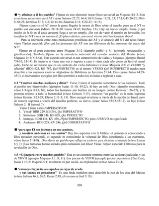 309
“y afluirán a él los pueblos” Fíjense en este elemento maravilloso universal en Miqueas 4:1-3. Este
es un tema recurrente en el AT (véase Salmos 22:27; 66:4; 86:9; Isaías 19:21, 23; 27:13; 45:20-25; 50:6-
8; 66:23; Jeremías 3:17; 4:2; 12:14-16; Zacarías 2:11; 8:20-23; 14:16).
Fíjense como en el AT como la gente llegaba la monte de Dios sobre el templo, pero en el NT su
pueblo son enviados (Mateo 28:18-20; Lucas 24:47; Hechos 1:8). Hay un nuevo templo- Jesús- y por
medio de la fe en el cada creyente llega a ser un templo. ¡En vez de venir al templo en Jerusalén, los
templos del NT van a las naciones! ¡El plan redentor, universal, eterno está funcionando ahora!
Para la diferencia entre estas predicciones proféticas del AT y el anuncio del NT del reino futuro
véase Tópico especial: ¿Por qué las promesas del AT son tan diferentes de las promesas del pacto del
NT?
Fíjense en el gran contraste entre Miqueas 3:12 (ejemplo exilio) y 4:1 (ejemplo restauración y
glorificación). También fíjense en la naturaleza universal del reinado venidero del Mesías (véase
Miqueas 2:13; 5:2-5a). Este aspecto universal es tan característico de Isaías y Miqueas (ejemplo Daniel
7:9-10, 13-14). Es incierto si viene una vez y regresa a casa o viene cada año como un festival anual
judío. Debe de ser notado que en un contexto del exilio babilónico (véase Miqueas 4:2) el VERBO “y
afluirán” (BDB 625, KB 767, Qal PERFECTO) es el mismo VERBO Qal IMPERFECTO usados para
describir a las naciones cautivas alejándose de Babilonia en Jeremías 51:44. Ciro (véase Isaías 44:28-
45:3), el instrumento escogido por Dios permitió a todos los exilados a regresar a casa.
4:2 “Vendrán muchas naciones y dirán” Verso 2 narra el supuesto comentario de las naciones. Todo
el pueblo son bienvenidos (ejemplos Isaías 11:10; 49:22). Si hay un solo Dios (ejemplo monoteísmo,
véase I Reyes 8:43, 60), todos los humanos son hechos en su imagen (véase Génesis 1:26-27), y le
promete redimir a toda la humanidad (véase Génesis 3:15), entonces “un pueblo” es la meta suprema
(véase Gálatas 3:23-29; Efesio 2:11-3; 13). Dios escogió revelarse a través de la nación de Israel, pero
de manera suprema a través del israelita perfecto, su siervo (véase Isaías 52:13-53:12), su hijo (véase
Salmos 2; II Samuel 7).
Verso 2 tiene varios IMPERATIVOS:
1. Venid- BDB 229, KB 246, Qal IMPERATIVO
2. Subamos- BDB 748, KB 828, Qal PERFECTO
3. Instruya- BDB 434, KV 436, Hiphil IMPERFECTO, pero JUSSIVO en significado
4. Andemos- BDB 229, KV 246, Qal COHORTATIVO
“para que El nos instruya en sus caminos,
y nosotros andemos en sus sendas” Hay tres aspectos a la fe bíblica: el primero es conociendo a
Dios (relación personal), el segundo es conociendo la voluntad de Dios (obediencia a las escrituras,
véase Isaías 51:4-8). ¡Dios desea un pueblo que refleje su carácter para alcanzar al mundo (véase Líneas
6 y 7)! ¡Los humanos fueron creados para comunión con Dios! Véase Tópico especial: Términos para la
revelación de Dios.
4:3 “El juzgará entre muchos pueblos” Este es un contraste extremo entre las acciones judiciales y las
de YHVH (ejemplo Miqueas 3:1, 9, 11). Los juicios de YHVH (ejemplo juicios mesiánicos [Ibn Ezra],
Isaías 11:3-5; Miqueas 5:4) resultaran en paz social, no explotación (véase Isaías 2:2-4).
“entonces forjarán sus espadas en rejas de arado
y sus lanzas en podaderas” Es una linda metáfora para describir la paz de los días del Mesías
(véase Salmos 46:9, 76:3; Oseas 2:18; el reverso en Joel 3:10).
 