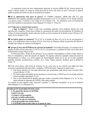 310
La naturaleza exacta de estos implementos agrícolas es incierto (BDB 88 III). Fueron hechos de
metal y fueron usados, no como un arado para arar la tierra sino rayar un surco. Esto por lo general
usaba un pedazo de metal con filo en la punta de la madera.
“ni se adiestrarán más para la guerra” El VERBO “adiestrar” (BDB 540, KB 531, Qal
IMPERFECTO) significa aprender (ejemplo Deuteronomio 4:10; 17:19; Salmos 19:73). Puede referirse
a la guerra (véase I Crónicas 5:18; Cantar de los Cantares 3:8). No solamente viene la restauración
universal, también es permanente (véase Miqueas 4:5; líneas 3; 7 línea 4).
4:4 “Cada uno se sentará bajo su parra
y bajo su higuera” Israel y Judá eran sociedades agrícolas. Este modismo denota una vida
agrícola feliz y pacífica. Estas frases reflejan la restauración de todos los descendientes de Abraham de
vuelta a la tierra prometida, donde cada uno recibió su tierra restaura de la familia (véase I Reyes 4:25;
Isaías 36:16; Zacarías 3:10).
“no habrá quien los atemorice” En el AT si el pueblo de Dios vive en la luz de sus promesas y
pacto, el los defenderá (véase Levíticos 26:3-6). Este texto en Miqueas refleja la presencia del Mesías y
reinado (que refleja un contexto escatológico).
“porque la boca del SEÑOR de los ejércitos ha hablado” Esto habla del poder y la confianza de la
palabra de Dios (véase Isaías 40:5, 8; 45:23; 55:11). Las promesas y confianza de Dios son la base de la
fe del hombre (véase I Reyes 8:56).
El titulo para Dios, “Señor de los ejércitos” en un contexto relacionándose a Israel y Judá, refiere al
Dios el comandante y líder del ejercito de ángeles. En algunas contextos (ejemplo adoración astral de
Mesopotamia) se refiere a la teoría pagana de dioses/ángeles detrás de la luz en el cielo (ejemplo
planetas, estrellas, constelaciones, cometas, etc.). Véase Tópico especial: Nombres para la deidad en
Amos 1:2.
4:5 Este verso parece estar fuera de contexto. Es un verso raro en un contexto que habla del reino
universal y permanente del único Dios verdadero, YHVH de Israel. Algunos lo miran como:
1. Este futuro glorioso no está aquí todavía pro que actualmente cada nación tiene su propio Dios
(véase II Reyes 17:29).
2. No toda la gente del pueblo de las naciones lo reconocerían a YHVH aun en un tiempo perfecto
futuro (ejemplo Apocalipsis 22:15).
3. Esto es una afirmación de aquellos que han venido a Jerusalén (véase Miqueas 4:1e, 2a, 3a, b) y
ahora afirman la soberanía de YHVH y Dios para siempre.
¡La tensión en este capítulo entre “naciones creyentes” y “naciones incrédulas” se ve en el contraste
entre Miqueas 4:1-4 y Miqueas 4:5!
NASB (ACTUALIZADO) TEXTO: 4:6-8
6 En aquel día--declara el SEÑOR—
reuniré a la coja
y recogeré a la perseguida,
a las que yo había maltratado.
7 Haré de la coja un remanente,
y de la perseguida una nación fuerte.
Y el SEÑOR reinará sobre ellos en el monte de Sion
 