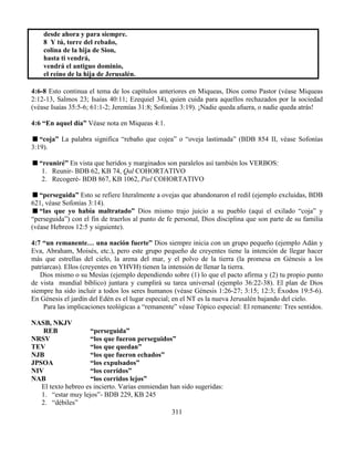 311
desde ahora y para siempre.
8 Y tú, torre del rebaño,
colina de la hija de Sion,
hasta ti vendrá,
vendrá el antiguo dominio,
el reino de la hija de Jerusalén.
4:6-8 Esto continua el tema de los capítulos anteriores en Miqueas, Dios como Pastor (véase Miqueas
2:12-13, Salmos 23; Isaías 40:11; Ezequiel 34), quien cuida para aquellos rechazados por la sociedad
(véase Isaías 35:5-6; 61:1-2; Jeremías 31:8; Sofonías 3:19). ¡Nadie queda afuera, o nadie queda atrás!
4:6 “En aquel día” Véase nota en Miqueas 4:1.
“coja” La palabra significa “rebaño que cojea” o “oveja lastimada” (BDB 854 II, véase Sofonías
3:19).
“reuniré” En vista que heridos y marginados son paralelos así también los VERBOS:
1. Reunir- BDB 62, KB 74, Qal COHORTATIVO
2. Recogeré- BDB 867, KB 1062, Piel COHORTATIVO
“perseguida” Esto se refiere literalmente a ovejas que abandonaron el redil (ejemplo excluidas, BDB
621, véase Sofonías 3:14).
“las que yo había maltratado” Dios mismo trajo juicio a su pueblo (aquí el exilado “coja” y
“perseguida”) con el fin de traerlos al punto de fe personal, Dios disciplina que son parte de su familia
(véase Hebreos 12:5 y siguiente).
4:7 “un remanente… una nación fuerte” Dios siempre inicia con un grupo pequeño (ejemplo Adán y
Eva, Abraham, Moisés, etc.), pero este grupo pequeño de creyentes tiene la intención de llegar hacer
más que estrellas del cielo, la arena del mar, y el polvo de la tierra (la promesa en Génesis a los
patriarcas). Ellos (creyentes en YHVH) tienen la intensión de llenar la tierra.
Dios mismo o su Mesías (ejemplo dependiendo sobre (1) lo que el pacto afirma y (2) tu propio punto
de vista mundial bíblico) juntara y cumplirá su tarea universal (ejemplo 36:22-38). El plan de Dios
siempre ha sido incluir a todos los seres humanos (véase Génesis 1:26-27; 3:15; 12:3; Éxodos 19:5-6).
En Génesis el jardín del Edén es el lugar especial; en el NT es la nueva Jerusalén bajando del cielo.
Para las implicaciones teológicas a “remanente” véase Tópico especial: El remanente: Tres sentidos.
NASB, NKJV
REB “perseguida”
NRSV “los que fueron perseguidos”
TEV “los que quedan”
NJB “los que fueron echados”
JPSOA “los expulsados”
NIV “los corridos”
NAB “los corridos lejos”
El texto hebreo es incierto. Varias enmiendan han sido sugeridas:
1. “estar muy lejos”- BDB 229, KB 245
2. “débiles”
 