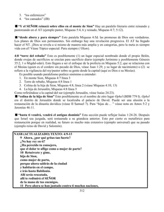 312
3. “los enfermizos”
4. “los cansados” (JB)
“Y el SEÑOR reinará sobre ellos en el monte de Sion” Hay un paralelo literario entre reinando y
pastoreando en el AT (ejemplo pastor, Miqueas 5:4, 6 y reinado, Miqueas 4:7; 5:12).
“desde ahora y para siempre” Esto paralela Miqueas 4:5d. las promesas de Dios son verdaderas.
Los planes de Dios son permanentes. Sin embargo hay una revelación progresiva. El AT ha llegado
hacer el NT. ¡Dios se revela a si mismo de manera más amplia y en categorías, pero la meta es siempre
vida con el! Véase Tópico especial: Para siempre (‘Olam).
4:8 “torre del rebaño” Esto es posiblemente (1) un lugar especial nombrado donde el propio Belén,
donde ovejas de sacrificios se crecían para sacrificio diario (ejemplo Jerónimo y posiblemente Génesis
35:2, 1 o Migdal-eder). Esto llegara a ser el enfoque de la profecía en Miqueas 5:2, que se relaciona con
el Mesías (quien es el cordero sin pecado de Dios, véase Juan 1:29, y su lugar de nacimiento) o (2) se
refiere a la vigilancia del rey/pastor sobre su gente desde la capital (aquí es Dios o su Mesías).
Es posible usando paralelismo poético sinónimo a entender:
1. En monte Sion, Miqueas 4:7 línea 3
2. Torre de rebaño, Miqueas 4:8 línea 1
3. Colina de la hija de Sion, Miqueas 4:8, línea 2 (véase Miqueas 4:10, 13)
4. La hija de Jerusalén, Miqueas 4:8 línea 5
Como refiriéndose a la capital del sur (ejemplo Jerusalén, véase Isaías 24:23).
“colina de la hija de Sion” Esto posiblemente es el nombre de otro lugar Ophel (BDB 779 I). Ophel
era el distrito de Jerusalén donde se localizaba el palacio de David. Puede ser una alusión a la
restauración de la dinastía davídica (véase II Samuel 7). Para “hijas de… ” véase nota en Amos 5:2 y
Jeremías 46:11.
“hasta ti vendrá, vendrá el antiguo dominio” Esta sección puede reflejar Isaías 1:24-26. Después
que Israel sea juzgada, será restaurada a su grandeza anterior. Esto por cierto es metafórico para
restauración porque en realidad, su futuro es mucho más extensivo (ejemplo universal) que su pasado
(ejemplo reino de David y Salomón).
NASB (ACTUALIZADO) TEXTO: 4:9-13
9 Ahora, ¿por qué gritas tan fuerte?
¿No hay rey en ti?
¿Ha perecido tu consejero,
que el dolor te aflige como a mujer de parto?
10 Retuércete y gime,
hija de Sion,
como mujer de parto,
porque ahora saldrás de la ciudad
y habitarás en el campo,
e irás hasta Babilonia.
Allí serás rescatada,
allí te redimirá el SEÑOR
de la mano de tus enemigos.
11 Pero ahora se han juntado contra ti muchas naciones,
 