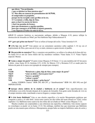 313
que dicen: "Sea profanada,
y que se deleiten en Sion nuestros ojos."
12 Mas ellos no conocen los pensamientos del SEÑOR,
ni comprenden su propósito,
porque los ha recogido como gavillas en la era.
13 Levántate y trilla, hija de Sion,
pues yo haré tu cuerno de hierro
y haré tus pezuñas de bronce,
para que desmenuces a muchos pueblos,
para que consagres al SEÑOR su injusta ganancia,
y sus riquezas al Señor de toda la tierra.
4:9-13 El contexto histórico es nuevamente ambiguo, debido a Miqueas 4:10, parece reflejar la
destrucción de Jerusalén en 586aC por Neo babilonio bajo Nabucodonosor II.
4:9 “¿por qué gritas tan fuerte?” Esto se refiere al tiempo del exilio. Véase Jeremías 8:19.
“¿No hay rey en ti?” Esto parece ser un comentario sarcástico sobre capítulo 3. El rey era el
representante de Dios, pero aun así el rey es malo, entonces a quien recurre el pueblo.
“Ha perecido tu consejero” Rey y consejero son paralelos y se refiere a la cabeza de la línea del rey.
En Isaías 9:6 es uno de varios títulos del rey mesiánico venidero. Véase Isaías 3:1-3. Véase Tópico
especial: Mesías.
“como a mujer de parto” El parto (véase Miqueas 4:10 líneas 1-3 es una metáfora del AT de juicio
y dolor, véase Isaías 42:14; Jeremías 4:31; 6:24). En Marcos 13:8 y Romanos 8:22 es usado para los
dolores de parto de la nueva era (ejemplo de siempre para siempre).
4:10
NASB “Retuércete y gime, hija de Sion, como mujer de parto”
NKJV “estar en dolor y fuerza para traer”
NRSV “tuerce y gemido”
TEV “voltear y gemir”
NJB “tuerce en dolor y grita fuerte”
Ambos VERBOS (“tuerce” BDB 296, KB 297, y “alumbramiento” BDB 161, KB 189) son Qal
IMPERATIVOS.
“porque ahora saldrás de la ciudad y habitarás en el campo” Esto específicamente esta
refiriéndose a un exilio forzado después de la captura de Jerusalén. Esta gente serán forzadas de vivir en
el campo mientras están, marchando a nuevos hogares y campos lejanos.
“e irás hasta Babilonia” Esta es una alusión específica a la nación Mesopotamia poderosa que
conquisto a asiria y el valle fértil. Asiria tomo cautiva las diez tribus del norte (Israel) en 722aC (véase
capítulos 1-2). Babilonia tomo cautiva las dos tribus del sur (Judá) en 586aC (véase Miqueas 3:12).
Muchos eruditos son sorprendidos a una referencia tan específica a Babilonia. Este mismo aspecto
no cronológico se puede ver en Isaías 13-14. Sin embargo, también hay que mencionar que Babilonia
puede ser una manera para referirse a Mesopotamia, porque hubo un imperio babilónico antes de asiria y
 
