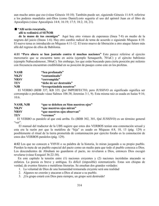 314
aun mucho antes que eso (véase Génesis 10:10). También puede ser, siguiendo Génesis 11:4-9, referirse
a los poderes mundiales anti-Dios (como Daniel).esto seguiría el uso del apóstol Juan en el libro de
Apocalipsis (véase Apocalipsis 14:8; 16:19; 17:5; 18:2, 10, 21).
“Allí serás rescatada,
allí te redimirá el SEÑOR
de la mano de tus enemigos” Aquí hay otro vistazo de esperanza (línea 7-8) en medio de la
negrura del juicio (líneas 1-6). Hay otro cambio radical de tema de acuerdo o siguiendo Miqueas 4:10.
El nuevo tema es introducido en Miqueas 4:11-12. El texto mueve de liberación a otro ataque futuro más
allá del regreso de ellos de Babilonia.
4:11 “Pero ahora se han juntado contra ti muchas naciones” Esto parece referirse al ejercito
mercenario que se encuentra tanto en asiria (ejemplo Senaquerib, 701aC) y el ejército babilonio
(ejemplo Nabucodonosor, 586aC). Sin embargo, los que están buscando para cierta posición pre milenio
con frecuencia encuentran credibilidad en su posición de pasajes como este en los profetas.
NASB “Sea profanada”
NKJV “contaminado”
NRSV “corrompida”
TEV “debe de ser destruida”
NJB “irrespetándola nosotros”
El VERBO (BDB 337, KB 335, Qal IMPERFECTO, pero JUSSIVO en significado significa ser
corrompido o profanado véase Salmos 106:38; Jeremías 3:1, 9). Esta misma raíz es usada en Isaías 9:16;
10:6.
NASB, NJB “que se deleiten en Sion nuestros ojos”
NKJV “que nuestros ojos miran”
NRSV “que nuestros ojos observan”
TEV “veremos”
El VERBO es paralelo al que está arriba. Es (BDB 302, 301, Qal JUSSIVO) es un término general
“ver”.
El manual del traductor de la UBS sugiere que estos dos VERBOS tenían una connotación sexual y
esta era la razón por que la metáfora de “hija” es usado en Miqueas 4:8, 10, 13 (pág. 129) o
posiblemente el ritual de la tierra prometida de contaminación por ejercito foraño es la connotación de
estos dos VERBOS paralelos (pág. 129).
4:12 Los que no conocen a YHVH o su palabra de la historia, lo miran juzgando a su propio pueblo.
Pierden la meta de un pueblo especial del pacto como un medio para que todo el pueblo conozca a Dios.
Los descendientes de Abraham no guardaron el pacto, no revelaron a Dios, entonces Dios escogió
revelarse (véase Ezequiel 36:22-38).
En este capítulo la tensión entre (1) naciones creyentes y (2) naciones incrédulas atacando se
enfatiza. La poesía es breve y ambigua. Es difícil (imposible) sistematizarlo. Estas son chispas de
verdad, de eventos futuros o metáforas literarias. Se enseñan dos grandes verdades:
1. La voluntad de Dios de una humanidad restaurada creyente será una realidad
2. Algunos no creerán y atacaran a Dios al atacar a su pueblo.
3. ¡Un grupo estará con Dios para siempre, un grupo será destruido!
 