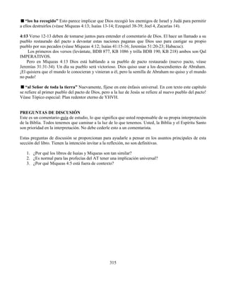 315
“los ha recogido” Esto parece implicar que Dios recogió los enemigos de Israel y Judá para permitir
a ellos destruirlos (véase Miqueas 4:13; Isaías 13-14; Ezequiel 38-39; Joel 4, Zacarías 14).
4:13 Verso 12-13 deben de tomarse juntos para entender el comentario de Dios. El hace un llamado a su
pueblo restaurado del pacto a devastar estas naciones paganas que Dios uso para castigar su propio
pueblo por sus pecados (véase Miqueas 4:12; Isaías 41:15-16; Jeremías 51:20-23; Habacuc).
Los primeros dos versos (levántate, BDB 877, KB 1086 y trilla BDB 190, KB 218) ambos son Qal
IMPERATIVOS.
Pero en Miqueas 4:13 Dios está hablando a su pueblo de pacto restaurado (nuevo pacto, véase
Jeremías 31:31-34). Un día su pueblo será victorioso. Dios quiso usar a los descendientes de Abraham.
¡El quisiera que el mundo le conocieran y vinieran a él, pero la semilla de Abraham no quiso y el mundo
no pudo!
“al Señor de toda la tierra” Nuevamente, fíjese en este énfasis universal. En con texto este capítulo
se refiere al primer pueblo del pacto de Dios, pero a la luz de Jesús se refiere al nuevo pueblo del pacto!
Véase Tópico especial: Plan redentor eterno de YHVH.
PREGUNTAS DE DISCUSIÓN
Este es un comentario-guía de estudio, lo que significa que usted responsable de su propia interpretación
de la Biblia. Todos tenemos que caminar a la luz de lo que tenemos. Usted, la Biblia y el Espíritu Santo
son prioridad en la interpretación. No debe cederle esto a un comentarista.
Estas preguntas de discusión se proporcionan para ayudarle a pensar en los asuntos principales de esta
sección del libro. Tienen la intención invitar a la reflexión, no son definitivas.
1. ¿Por qué los libros de Isaías y Miqueas son tan similar?
2. ¿Es normal para las profecías del AT tener una implicación universal?
3. ¿Por qué Miqueas 4:5 está fuera de contexto?
 