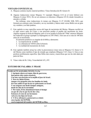 317
VISTAZO CONTEXTUAL
A. Miqueas contiene mucho material profético. Véase Introducción III. Genero D.
B. Algunas traducciones toman Miqueas 5:1 (ejemplo Miqueas 4:14 en el texto hebreo) con
Miqueas 4 (véase TEV). De ser así entonces se relaciona a Miqueas 4:9-10, donde Jerusalén es
atacada y exilada.
Sin embargo, otras traducciones lo toman con Miqueas 5:1-5ª (NASB, NJB, NIV), que
formaría un contraste entre Jerusalén y un rey incrédulo y líderes malo versus Belén con un gran
rey venidero y un líder piadoso.
C. Este capítulo es muy específico acerca del lugar de nacimiento del Mesías. Miqueas escribió en
el siglo octavo antes de Cristo y con precisión predijo el pueblo del nacimiento de Jesús.
Algunos negaran la fecha de Miqueas, pero si tu no aceptas la fecha del 750aC entonces Miqueas
fue traducido al griego (ejemplo La Septuaginta en 250-150aC). Esto aun así es más de 100 años
antes de su nacimiento.
El elemento predictivo es singular de la biblia y demuestra:
1. La inspiración de la biblia
2. La soberanía de YHVH sobre la historia
3. La realidad del mesianismo de Jesús
D. Este capítulo también arroja luz sobre la preexistencia (véase nota en Miqueas 5:2, líneas 4, 5)
del Mesías como también el tipo de reinado que empleara (Miqueas 5:4-5, línea 1). Esta es una
profecía terriblemente específica. Que biblia más exacta y maravillosa que nos ha sido dado por
parte de Dios.
E. Véase video de Dr. Utley, Veracidad del AT y NT.
ESTUDIO DE PALABRA Y FRASE
NASB (ACTUALIZADO) TEXTO: 5:1-5a
1 Agrúpate ahora en tropas, hija de guerreros;
han puesto sitio contra nosotros.
Con una vara herirán en la mejilla al juez de Israel.
2 Pero tú, Belén Efrata,
aunque eres pequeña entre las familias de Judá,
de ti me saldrá el que ha de ser gobernante en Israel.
Y sus orígenes son desde tiempos antiguos,
desde los días de la eternidad.
3 Por tanto, El los abandonará hasta el tiempo
en que dé a luz la que ha de dar a luz.
Entonces el resto de sus hermanos
volverá a los hijos de Israel.
4 Y El se afirmará y pastoreará su rebaño
con el poder del SEÑOR,
con la majestad del nombre del SEÑOR su Dios.
 