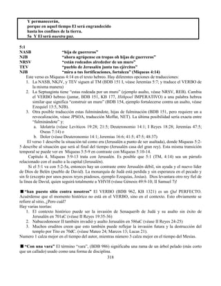 318
Y permanecerán,
porque en aquel tiempo El será engrandecido
hasta los confines de la tierra.
5a Y El será nuestra paz.
5:1
NASB “hija de guerreros”
NJB “ahora agrúpense en tropas oh hijas de guerreros”
NRSV “están rodeados alrededor de un muro”
TEV “pueblo de Jerusalén junta tus ejércitos”
NJB “mira a tus fortificaciones, fortaleza” (Miqueas 4:14)
Este verso es Miqueas 4:14 en el texto hebreo. Hay diferentes opciones de traducciones:
1. La NASB, NKJV, y TEV siguen al TM (BDB 151 I, véase Jeremías 5:7; y traduce el VERBO de
la misma manera)
2. La Septuaginta tiene “estas rodeada por un muro” (ejemplo asalto, véase NRSV, REB). Cambia
el VERBO hebreo (juntar, BDB 151, KB 177, Hithpoel IMPERATIVO) a una palabra hebrea
similar que significa “construir un muro” (BDB 154, ejemplo fortalecerse contra un asalto, véase
Ezequiel 13:5, NJB).
3. Otra posible traducción estas fulminándote, hijas de fulminación (BDB 151, pero requiere un a
revocalización, véase JPSOA, traducción Moffat, NET). La última posibilidad sería exacta entre
“fulminándote” y:
a. Idolatría (véase Levíticos 19:28; 21:5; Deuteronomio 14:1; I Reyes 18:28; Jeremías 47:5;
Oseas 7:14) o
b. Dolor (véase Deuteronomio 14:1; Jeremías 16:6; 41:5; 47:5; 48:37)
El verso 1 describe la situación tal como era (Jerusalén a punto de ser asaltada), donde Miqueas 5:2-
5 describe al situación que será al final del tiempo (Jerusalén casa del gran rey). Esta misma transición
temporal se puede ver en Miqueas 5:5-9 en contraste con Miqueas 5:10-14.
Capítulo 4, Miqueas 5:9-13 trata con Jerusalén. Es posible que 5:1 (TM, 4:14) sea un párrafo
relacionado con el asalto a la capital (Jerusalén).
Si el 5:1 va con 5:2-5a, entonces hay un contraste entre Jerusalén débil, sin ayuda y el nuevo líder
de Dios de Belén (pueblo de David). La monarquía de Judá está perdida y sin esperanza en el pecado y
sin fe (excepto por unos pocos reyes piadosos, ejemplo Ezequías, Josías). Dios levantara otro rey fiel de
la línea de David, quien seguirá totalmente a YHVH (véase Génesis 49:9-10; II Samuel 7)!
“han puesto sitio contra nosotros” El VERBO (BDB 962, KB 1321) es un Qal PERFECTO.
Acuérdense que el momento histórico no está en el VERBO, sino en el contexto. Esto obviamente se
refiere al sitio, ¿Pero cuál?
Hay varias teorías:
1. El contexto histórico puede ser la invasión de Senaquerib de Judá y su asalto sin éxito de
Jerusalén en 701aC (véase II Reyes 19:35-36)
2. Nabucodonosor II también invadió y asalto Jerusalén en 586aC (véase II Reyes 24-25)
3. Muchos eruditos creen que esto también puede reflejar la invasión futura y la destrucción del
templo por Tito en 70dC. (véase Mateo 24; Marcos 13; Lucas 21).
Numero 1 calza mejor en el tiempo del autor, mientras número 3 calza mejor en el tiempo del Mesías.
“Con una vara” El término “vara”, (BDB 986) significaba una rama de un árbol pelado (más corto
que un callado) usado como una forma de disciplina.
 