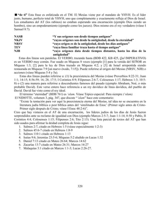 320
“de ti” Esta frase es enfatizada en el TM. El Mesías viene por el mandato de YHVH. Es el líder
justo, humano, perfecto total de YHVH, uno que completamente y exactamente refleja al Dios de Israel.
Los estudiantes del AT (los rabinos) no estaban esperando una encarnación (ejemplo Dios siendo un
hombre), sino un empoderamiento (ejemplo como los jueces). Dios mismo era el rey verdadero (véase I
Samuel 8:7).
NASB “Y sus orígenes son desde tiempos antiguos”
NKJV “cuyos orígenes son desde la antigüedad, desde la eternidad”
NRSV “cuyo origen es de la antigüedad, desde los días antiguos”
TEV “cuya línea familiar traza hasta el tiempo antiguo”
NJB “cuyo orígenes data desde tiempos distantes, hasta los días de la
antigüedad”
Estas dos líneas son paralelas. El VERBO, trazando hasta (BDB 422, KB 425, Qal IMPERATIVO)
es un VERBO muy común. Fue usado en Miqueas 8 veces (ejemplo [1] para la venida del SEÑOR en
Miqueas 1:3; [2] para la ley de Dios trazado en Miqueas 4:2; y [3] de Israel arrepentida siendo
restaurada en Miqueas 7:9 [un nuevo éxodo, 7:15]). Puede referirse al origen del Mesías (NRSV, NJB) o
acciones (véase Miqueas 5:4 y 5a).
Estas dos líneas pueden referirse a: (1) la preexistencia del Mesías (véase Proverbios 8:22-31; Juan
1:1; 14-15; 8:56-59; 16; 28; 17:5; I Corintios 8:9; Filipenses 2:6-7, Colosenses 1:17; Hebreos 1:3; 10:5-
8) o (2) una manera para referirse a descendientes famosos del pasado (ejemplo Abraham, Noé, o más
probable David). Este verso entero hace referencia a un rey davídico de línea davídica, del pueblo de
David. David fue visto como el rey ideal.
El término “eternidad” (BDB 761) es ‘olam. Véase Tópico especial: Para siempre (‘olam).
El NIDOTTE, volumen 3, pág. 347, que discute “’olam” hace este comentario:
“Existe la tentación para ver aquí la preexistencia eterna del Mesías, tal idea no se encuentra en la
literatura judía bíblica o post bíblica antes del ‘similitudes de Enoc’ (Primer siglo antes de Cristo-
Primer siglo después de Cristo; véase I Enoc 48:2-6)”.
Creo que hay vistazos en el AT de una encarnación, los líderes judíos de los días de Jesús fueron
sorprendidos ante su reclamo de igualdad con Dios (ejemplo Marcos 2:5-7; Juan 1:1-14; 8:58 y Pablo, II
Corintios 4:4; Colosenses 1:15; Filipenses 2:6; Tito 2:13). Una lista parcial de textos del AT que han
sido usados para afirmar la deidad completa de Jesús sigue:
1. Salmos 2:7, citado en Hebreos 1:5 (véase especialmente 1:2-3)
2. Salmos 45:6-7 citado en Hebreos 1:8-9
3. Salmos 110:1 citado en Hebreos 1:13
4. Isaías 9:6; Jeremías 23:5-6; Miqueas 5:2 aludido en Lucas 1:32
5. Daniel 7:13 citado en Mateo 26:64; Marcos 14:62
6. Zacarías 13:7 citado en Mateo 26:31; Marcos 14:27
7. Malaquías 3:1 citado en Marcos 1:1-3; Lucas 2:26-27.
 