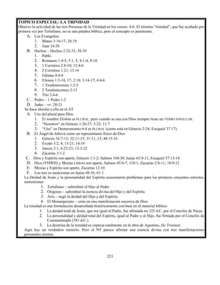321
TOPICO ESPECIAL: LA TRINIDAD
Observe la actividad de las tres Personas de la Trinidad en los versos. 4-6. El término “trinidad”, que fue acuñado por
primera vez por Tertuliano, no es una palabra bíblica, pero el concepto es penetrante.
A. Los Evangelios
1. Mateo 3:16-17; 28:19
2. Juan 14:26
B. Hechos – Hechos 2:32-33, 38-39
1. Pablo
2. Romanos 1:4-5; 5:1, 5; 8:1-4, 8-10
3. 1 Corintios 2:8-10; 12:4-6
4. 2 Corintios 1:21; 13:14
5. Gálatas 4:4-6
6. Efesios 1:3-14, 17; 2:18; 3:14-17; 4:4-6
7. 1 Tesalonicenses 1:2-5
8. 2 Tesalonicenses 2:13
9. Tito 3:4-6
C. Pedro – 1 Pedro 1:2
D. Judas – vv. 20-21
Se hace alusión a ella en el AT
A. Uso del plural para Dios
1. El nombre Elohim es PLURAL, pero cuando se usa con Dios siempre tiene un VERBO SINGULAR.
2. “Nosotros” en Génesis 1:26-27; 3:22; 11:7
3. “Uno” en Deuteronomio 6:4 es PLURAL (como está en Génesis 2:24; Ezequiel 37:17).
B. El Ángel de Jehová como un representante físico de Dios
1. Génesis 16:7-13; 22:11-15; 31:11, 13; 48:15-16
2. Éxodo 3:2, 4; 13:21; 14:19
3. Jueces 2:1; 6:22-23; 13:3-22
4. Zacarías 3:1-2
C. Dios y Espíritu son aparte, Génesis 1:1-2; Salmos 104:30; Isaías 63:9-11; Ezequiel 37:13-14
D. Dios (YHWH) y Mesías (Adon) son aparte, Salmos 45:6-7; 110:1; Zacarías 2:8-11; 10:9-12
E. Mesías y Espíritu son aparte, Zacarías 12:10
F. Los tres se mencionan en Isaías 48:16; 61:1
La Deidad de Jesús y la personalidad del Espíritu ocasionaron problemas para los primeros creyentes estrictos,
monoteístas:
1. Tertuliano – subordinó el Hijo al Padre
2. Orígenes – subordinó la esencia divina del Hijo y del Espíritu
3. Ario – negó la deidad del Hijo y del Espíritu
4. El Monarquismo – creía en una manifestación sucesiva de Dios
La trinidad es una formulación desarrollada históricamente con base en el material bíblico.
1. La deidad total de Jesús, que era igual al Padre, fue afirmada en 325 d.C. por el Concilio de Nicea.
2. La personalidad y deidad total del Espíritu, igual al Padre y al Hijo, fue firmada por el Concilio de
Constantinopla (381 d.C.).
3. La doctrina de la trinidad se expresa totalmente en la obra de Agustino, De Trinitate.
Aquí hay un verdadero misterio. Pero el NT parece afirmar una esencia divina con tres manifestaciones
personales eternas.
 