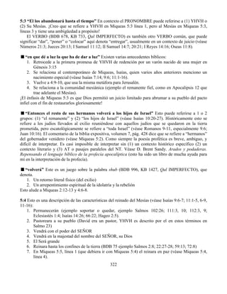 322
5:3 “El los abandonará hasta el tiempo” En contexto el PRONOMBRE puede referirse a (1) YHVH o
(2) Su Mesías. ¡Creo que se refiere a YHVH en Miqueas 5:3 línea 1, pero al Mesías en Miqueas 5:3,
líneas 3 y tiene una ambigüedad a propósito!
El VERBO (BDB 678, KB 733, Qal IMPERFECTO) es también otro VERBO común, que puede
significar “dar”, “poner” o “colocar” aquí denota “entregar”, usualmente en un contexto de juicio (véase
Números 21:3; Jueces 20:13; I Samuel 11:12; II Samuel 14:7; 20:21; I Reyes 14:16; Oseas 11:8).
“en que dé a luz la que ha de dar a luz” Existen varias antecedentes bíblicos:
1. Retrocede a la primera promesa de YHVH de redención por un varón nacido de una mujer en
Génesis 3:15
2. Se relaciona al contemporáneo de Miqueas, Isaías, quien varios años anteriores menciono un
nacimiento especial (véase Isaías 7:14; 9:6; 11:1-16).
3. Vuelve a 4:9-10, que usa la misma metáfora para Jerusalén.
4. Se relaciona a la comunidad mesiánica (ejemplo el remanente fiel, como en Apocalipsis 12 que
trae adelante el Mesías).
¡El énfasis de Miqueas 5:3 es que Dios permitió un juicio limitado para abrumar a su pueblo del pacto
infiel con el fin de restaurarlos gloriosamente!
“Entonces el resto de sus hermanos volverá a los hijos de Israel” Esto puede referirse a 1 o 2
grupos: (1) “el remanente” y (2) “los hijos de Israel” (véase Isaías 10:20-27). Históricamente esto se
refiere a los judíos llevados al exilio reuniéndose con aquellos judíos que se quedaron en la tierra
prometida, pero escatológicamente se refiere a “toda Israel” (véase Romanos 9-11, especialmente 9:6;
Juan 10:16). El comentario de la biblia expositiva, volumen 7, pág. 428 dice que se refiere a “hermanos”
del gobernador venidero (véase Miqueas 5:2). Como siempre la poesía profética es breve, ambiguo, y
difícil de interpretar. Es casi imposible de interpretar sin (1) un contexto histórico específico (2) un
contexto literario y (3) AT o pasajes paralelos del NT. Véase D. Brent Sandy. Arados y podaderas.
Repensando el lenguaje bíblico de la profecía apocalíptica (esto ha sido un libro de mucha ayuda para
mí en la interpretación de la profecía).
“volverá” Este es un juego sobre la palabra shub (BDB 996, KB 1427, Qal IMPERFECTO), que
denota.
1. Un retorno literal físico (del exilio)
2. Un arrepentimiento espiritual de la idolatría y la rebelión
Esto alude a Miqueas 2:12-13 y 4:6-8.
5:4 Esto es una descripción de las características del reinado del Mesías (véase Isaías 9:6-7; 11:1-5, 6-9,
11-16):
1. Permanecerán (ejemplo soportar o quedar, ejemplo Salmos 102:26; 111:3, 10; 112:3, 9;
Eclesiastés 1:4; Isaías 14:26; 66:22; Hageo 2:5).
2. Pastoreara a su pueblo (David era un pastor, YHVH es descrito por el en estos términos en
Salmo 23)
3. Vendrá con el poder del SEÑOR
4. Vendrá en la majestad del nombre del SEÑOR, su Dios
5. El Será grande
6. Reinara hasta los confines de la tierra (BDB 75 ejemplo Salmos 2:8; 22:27-28; 59:13; 72:8)
7. En Miqueas 5:5, línea 1 (que debiera ir con Miqueas 5:4) el reinara en paz (véase Miqueas 5:4,
línea 4).
 