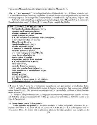 323
Fíjense como Miqueas 5:4 describe este mismo periodo como Miqueas 4:1-4-
5:5a “Y El será nuestra paz” Paz es la palabra hebrea Shalom (BDB 1022). Habla de un estado total.
Los judíos lo usaban para saludos y despedidas. Su uso escatológico aquí es posiblemente un contraste
al mensaje de paz de los falsos profetas contemporáneos (véase Miqueas 3:5 y 5:5, línea 2 Miqueas 5:6).
Este verso está hablando de un gobernador quien traerá paz (véase Miqueas 5:4) y el mismo será
llamado paz (véase Isaías 9:6; Efesios 2:14). Véase Tópico especial: Paz Shalom.
NASB (ACTUALIZADO) TEXTO: 5:5b-9
5b Cuando el asirio invada nuestra tierra,
y cuando huelle nuestros palacios,
levantaremos contra él siete pastores
y ocho príncipes del pueblo.
6 Y ellos pastorearán la tierra de Asiria con espada,
la tierra de Nimrod en sus puertas;
El nos librará del asirio
cuando invada nuestra tierra
y huelle nuestro territorio.
7 Entonces el remanente de Jacob,
en medio de muchos pueblos,
será como rocío que viene del SEÑOR,
como lluvias sobre la hierba
que no espera al hombre
ni aguarda a los hijos de los hombres.
8 Y será el remanente de Jacob
entre las naciones,
en medio de muchos pueblos,
como león entre las fieras de la selva,
como leoncillo entre los rebaños de ovejas,
que si pasa,
huella y desgarra,
y no hay quien libre.
9 Se alzará tu mano contra tus adversarios,
y todos tus enemigos serán exterminados.
5:5 Línea 2- verso 9 asiria fue el instrumento escogido por Dios para castigar a Israel (véase Isaías
10:5). El pueblo del pacto de Dios se había metido de lleno en la adoración a Baal no conocían a YHVH
(véase Oseas 11:1-4). ¡Dios quebranto su pacto para volver a reinstalarlo! Asiria es un juicio limitado
(véase Miqueas 5:3).
El tiempo de este párrafo es incierto. Asiria puede ser una manera para referirse a todas las naciones
anti-YHVH y anti-piadosas (Zacarías 10:10-11), que sería similar al nombre de Babilonia (usado en el
libro de Apocalipsis).
5:5 “levantaremos contra él siete pastores
y ocho príncipes del pueblo” La secuencia numérica es común en ugaritico y literatura del AT
(ejemplo Proverbios 6:16; 30:15, 18, 21, 29; Amos 1:3, 6, 9, 11, 13; 2:1, 4, 6, y otro ejemplo esta en
Eclesiásticos 11:25). El énfasis está en el número adecuado de líderes piadosos para cumplir con la
 