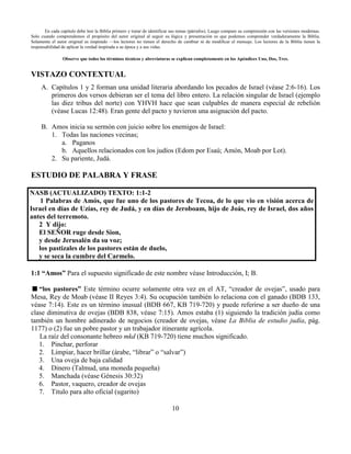 10
En cada capítulo debe leer la Biblia primero y tratar de identificar sus temas (párrafos). Luego compare su comprensión con las versiones modernas.
Solo cuando comprendemos el propósito del autor original al seguir su lógica y presentación es que podemos comprender verdaderamente la Biblia.
Solamente el autor original es inspirado —los lectores no tienen el derecho de cambiar ni de modificar el mensaje. Los lectores de la Biblia tienen la
responsabilidad de aplicar la verdad inspirada a su época y a sus vidas.
Observe que todos los términos técnicos y abreviaturas se explican completamente en los Apéndices Uno, Dos, Tres.
VISTAZO CONTEXTUAL
A. Capítulos 1 y 2 forman una unidad literaria abordando los pecados de Israel (véase 2:6-16). Los
primeros dos versos debieran ser el tema del libro entero. La relación singular de Israel (ejemplo
las diez tribus del norte) con YHVH hace que sean culpables de manera especial de rebelión
(véase Lucas 12:48). Eran gente del pacto y tuvieron una asignación del pacto.
B. Amos inicia su sermón con juicio sobre los enemigos de Israel:
1. Todas las naciones vecinas;
a. Paganos
b. Aquellos relacionados con los judíos (Edom por Esaú; Amón, Moab por Lot).
2. Su pariente, Judá.
ESTUDIO DE PALABRA Y FRASE
NASB (ACTUALIZADO) TEXTO: 1:1-2
1 Palabras de Amós, que fue uno de los pastores de Tecoa, de lo que vio en visión acerca de
Israel en días de Uzías, rey de Judá, y en días de Jeroboam, hijo de Joás, rey de Israel, dos años
antes del terremoto.
2 Y dijo:
El SEÑOR ruge desde Sion,
y desde Jerusalén da su voz;
los pastizales de los pastores están de duelo,
y se seca la cumbre del Carmelo.
1:1 “Amos” Para el supuesto significado de este nombre véase Introducción, I; B.
“los pastores” Este término ocurre solamente otra vez en el AT, “creador de ovejas”, usado para
Mesa, Rey de Moab (véase II Reyes 3:4). Su ocupación también lo relaciona con el ganado (BDB 133,
véase 7:14). Este es un término inusual (BDB 667, KB 719-720) y puede referirse a ser dueño de una
clase diminutiva de ovejas (BDB 838, véase 7:15). Amos estaba (1) siguiendo la tradición judía como
también un hombre adinerado de negocios (creador de ovejas, véase La Biblia de estudio judía, pág.
1177) o (2) fue un pobre pastor y un trabajador itinerante agrícola.
La raíz del consonante hebreo mkd (KB 719-720) tiene muchos significado.
1. Pinchar, perforar
2. Limpiar, hacer brillar (árabe, “librar” o “salvar”)
3. Una oveja de baja calidad
4. Dinero (Talmud, una moneda pequeña)
5. Manchada (véase Génesis 30:32)
6. Pastor, vaquero, creador de ovejas
7. Titulo para alto oficial (ugarito)
 