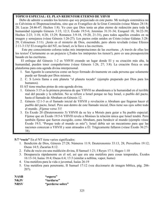 325
TÓPICO ESPECIAL: EL PLAN REDENTOR ETERNO DE YHVH
Debo de admitir a ustedes los lectores que soy prejuiciado en este punto. Mi teología sistemática no
es Calvinista ni Dispensacionalista, sino que es Evangélico de la Gran Comisión (véase Mateo 28:18-
20; Lucas 24:46-47; Hechos 1:8). Yo creo que Dios tenía un plan eterno de redención para toda la
humanidad (ejemplo Génesis 3:15; 12:3; Éxodo 19:5-6; Jeremías 31:31-34; Ezequiel 18; 36:22-39;
Hechos 2:23; 3:18; 4:28; 13:29; Romanos 3:9-18, 19-20, 21-31), para todos aquellos creados en su
imagen y semejanza (véase Génesis 1:26-27). Los pactos están unidos en Cristo (véase Gálatas 3:28-
29; Colosenses 3:11). ¡Jesús es el misterio de Dios, escondido, pero ahora revelado (véase Efesios
2:11-3:13)! El evangelio del NT, no Israel, es la llave a las escritura.
Este pre conocimiento colorea todas mis interpretaciones de las escrituras. ¡A través de ellas leo
los textos! Ciertamente es un prejuicio (¡Todos los intérpretes los tienen!), pero es una presuposición
basado en las escrituras.
El enfoque del Génesis 1-2 es YHVH creando un lugar donde El y su creación más alta, la
humanidad, pueden tener compañerismo (véase Génesis 1:26, 27; 3:8). La creación física es una
plataforma para esta agenda divina interpersonal.
1. San Agustín lo caracteriza como un hoyo formado divinamente en cada persona que solamente
puede ser llenado por Dios mismos.
2. C. S Lewis llama a este planeta “el planeta tocado” (ejemplo preparado por Dios para los
humanos).
El AT tiene muchas pistas de esta agenda divina.
1. Génesis 3:15 es la primera promesa de que YHVH no abandonara a la humanidad en el terrible
mal del pecado y la rebelión. No se refiere a Israel porque no hay Israel, o pueblo del pacto,
hasta el llamado de Abraham en Génesis 12.
2. Génesis 12:1-3 es el llamado inicial de YHVH y revelación a Abraham que llegaran hacer el
pueblo del pacto, Israel. Pero aun dentro de este llamado inicial, Dios tiene sus ojos sobre todo
el mundo. ¡Fíjense verso 31!
3. En Éxodo 20 (Deuteronomio 5) YHVH da su ley a Moisés para guiar a Su pueblo especial.
Fíjense que en Éxodo 19:5-6 YHVH revela a Monises la relación única que Israel tendrá. Pero
también fíjense que fueron escogido, como Abraham, para bendecir al mundo (ejemplo véase
Éxodo 19:5, “Porque todo el mundo es mío”). Israel debía ser un mecanismo para que las
naciones conozcan a YHVH y sean atrasados a Él. Trágicamente fallaron (véase Éxodo 36:27-
38).
5:7 “rocío” En el NT tiene varios significados:
1. Bendición de Dios, Génesis 27:28; Números 11:9; Deuteronomio 33:13, 28; Proverbios 19:12;
Oseas 14:5; Zacarías 8:12.
2. Falta de rocío era una maldición divina, II Samuel 1:21; I Reyes 17:1; Hageo 1:10
3. Desaparecía rápidamente en el sol, así que era una metáfora para cosas temporales, Éxodos
16:13-14; Isaías 18:4; Oseas 6:4; 13:3 (similar a neblina, vapor, humo)
4. Una metáfora para la vida o juventud, Isaías 26:19
5. Una metáfora para penetrante, II Samuel 17:12 (vea diccionario de imagen bíblica, pág. 206-
207).
NASB “espera”
NKJV “tardarse”
NRSV “perderse sobre”
 