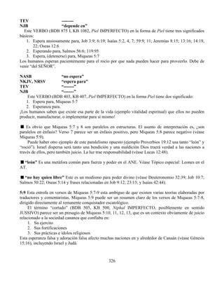 326
TEV --------
NJB “depende en”
Este VERBO (BDB 875 I, KB 1082, Piel IMPERFECTO) en la forma de Piel tiene tres significados
básicos:
1. Espera ansiosamente para, Job 3:9; 6:19; Isaías 5:2, 4, 7; 59:9, 11; Jeremías 8:15; 13:16; 14:19,
22; Oseas 12:6
2. Esperando para, Salmos 56:6; 119:95
3. Espera, (detenerse) para, Miqueas 5:7
Los humanos esperan pacientemente para el rocío por que nada pueden hacer para proveerlo. Debe de
venir “del SEÑOR”.
NASB “no espera”
NKJV, NRSV “espera para”
TEV “-------”
NJB “-------”
Este VERBO (BDB 403, KB 407, Piel IMPERFECTO) en la forma Piel tiene dos significado:
1. Espera para, Miqueas 5:7
2. Esperanza para.
¡Los humanos saben que existe esa parte de la vida (ejemplo vitalidad espiritual) que ellos no pueden
producir, manufacturar, o implementar para sí mismo!
Es obvio que Miqueas 5:7 y 8 son paralelos en estructuras. El asunto de interpretación es, ¿son
paralelos en énfasis? Verso 7 parece ser un énfasis positivo, pero Miqueas 5:8 parece negativo (véase
Miqueas 5:9).
Puede haber otro ejemplo de este paralelismo opuesto (ejemplo Proverbios 19:12 usa tanto “león” y
“roció”). Israel dispersa será tanto una bendición y una maldición Dios traerá verdad a las naciones a
través de ellos, pero también juicio. La luz trae responsabilidad (véase Lucas 12:48).
“león” Es una metáfora común para fuerza y poder en el ANE. Véase Tópico especial: Leones en el
AT.
“no hay quien libre” Este es un modismo para poder divino (véase Deuteronomio 32:39; Job 10:7;
Salmos 50:22; Oseas 5:14 y frases relacionadas en Job 9:12; 23:13; y Isaías 42:44).
5:9 Esta estrofa en versos de Miqueas 5:7-9 esta ambiguo de que existen varias teorías elaboradas por
traductores y comentaristas. Miqueas 5:9 puede ser un resumen claro de los versos de Miqueas 5:7-8,
dirigido directamente al remanente conquistador escatológico.
El término “cortado” (BDB 505, KB 500, Niphal IMPERFECTO, posiblemente en sentido
JUSSIVO) parece ser un presagio de Miqueas 5:10, 11, 12, 13, que es un contexto obviamente de juicio
relacionado a la sociedad cananea que confiaba en:
1. Su ejercito
2. Sus fortificaciones
3. Sus prácticas e ídolos religiosos
Esta esperanza falsa y adoración falsa afecto muchas naciones en y alrededor de Canaán (véase Génesis
15:16), incluyendo Israel y Judá.
 