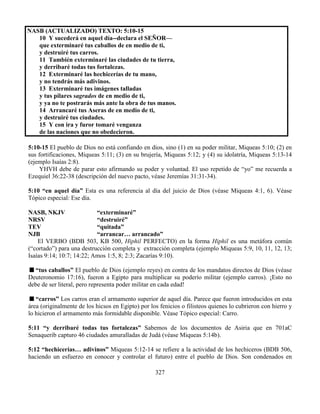327
NASB (ACTUALIZADO) TEXTO: 5:10-15
10 Y sucederá en aquel día--declara el SEÑOR—
que exterminaré tus caballos de en medio de ti,
y destruiré tus carros.
11 También exterminaré las ciudades de tu tierra,
y derribaré todas tus fortalezas.
12 Exterminaré las hechicerías de tu mano,
y no tendrás más adivinos.
13 Exterminaré tus imágenes talladas
y tus pilares sagrados de en medio de ti,
y ya no te postrarás más ante la obra de tus manos.
14 Arrancaré tus Aseras de en medio de ti,
y destruiré tus ciudades.
15 Y con ira y furor tomaré venganza
de las naciones que no obedecieron.
5:10-15 El pueblo de Dios no está confiando en dios, sino (1) en su poder militar, Miqueas 5:10; (2) en
sus fortificaciones, Miqueas 5:11; (3) en su brujería, Miqueas 5:12; y (4) su idolatría, Miqueas 5:13-14
(ejemplo Isaías 2:8).
YHVH debe de parar esto afirmando su poder y voluntad. El uso repetido de “yo” me recuerda a
Ezequiel 36:22-38 (descripción del nuevo pacto, véase Jeremías 31:31-34).
5:10 “en aquel día” Esta es una referencia al día del juicio de Dios (véase Miqueas 4:1, 6). Véase
Tópico especial: Ese día.
NASB, NKJV “exterminaré”
NRSV “destruiré”
TEV “quitada”
NJB “arrancar… arrancado”
El VERBO (BDB 503, KB 500, Hiphil PERFECTO) en la forma Hiphil es una metáfora común
(“cortado”) para una destrucción completa y extracción completa (ejemplo Miqueas 5:9, 10, 11, 12, 13;
Isaías 9:14; 10:7; 14:22; Amos 1:5, 8; 2:3; Zacarías 9:10).
“tus caballos” El pueblo de Dios (ejemplo reyes) en contra de los mandatos directos de Dios (véase
Deuteronomio 17:16), fueron a Egipto para multiplicar su poderío militar (ejemplo carros). ¡Esto no
debe de ser literal, pero representa poder militar en cada edad!
“carros” Los carros eran el armamento superior de aquel día. Parece que fueron introducidos en esta
área (originalmente de los hicsos en Egipto) por los fenicios o filisteos quienes lo cubrieron con hierro y
lo hicieron el armamento más formidable disponible. Véase Tópico especial: Carro.
5:11 “y derribaré todas tus fortalezas” Sabemos de los documentos de Asiria que en 701aC
Senaquerib capturo 46 ciudades amuralladas de Judá (véase Miqueas 5:14b).
5:12 “hechicerías… adivinos” Miqueas 5:12-14 se refiere a la actividad de los hechiceros (BDB 506,
haciendo un esfuerzo en conocer y controlar el futuro) entre el pueblo de Dios. Son condenados en
 