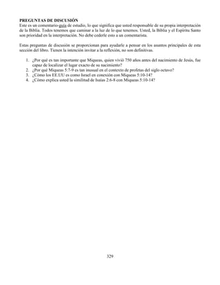 329
PREGUNTAS DE DISCUSIÓN
Este es un comentario-guía de estudio, lo que significa que usted responsable de su propia interpretación
de la Biblia. Todos tenemos que caminar a la luz de lo que tenemos. Usted, la Biblia y el Espíritu Santo
son prioridad en la interpretación. No debe cederle esto a un comentarista.
Estas preguntas de discusión se proporcionan para ayudarle a pensar en los asuntos principales de esta
sección del libro. Tienen la intención invitar a la reflexión, no son definitivas.
1. ¿Por qué es tan importante que Miqueas, quien vivió 750 años antes del nacimiento de Jesús, fue
capaz de localizar el lugar exacto de su nacimiento?
2. ¿Por qué Miqueas 5:7-9 es tan inusual en el contexto de profetas del siglo octavo?
3. ¿Cómo los EE.UU es como Israel en conexión con Miqueas 5:10-14?
4. ¿Cómo explica usted la similitud de Isaías 2:6-8 con Miqueas 5:10-14?
 