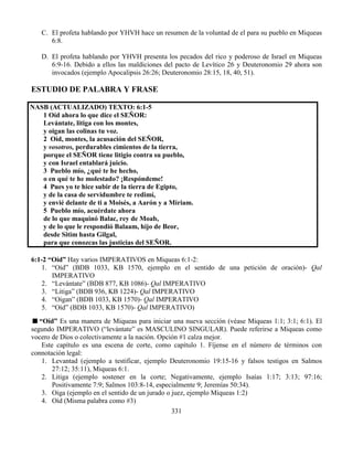 331
C. El profeta hablando por YHVH hace un resumen de la voluntad de el para su pueblo en Miqueas
6:8.
D. El profeta hablando por YHVH presenta los pecados del rico y poderoso de Israel en Miqueas
6:9-16. Debido a ellos las maldiciones del pacto de Levítico 26 y Deuteronomio 29 ahora son
invocados (ejemplo Apocalipsis 26:26; Deuteronomio 28:15, 18, 40, 51).
ESTUDIO DE PALABRA Y FRASE
NASB (ACTUALIZADO) TEXTO: 6:1-5
1 Oíd ahora lo que dice el SEÑOR:
Levántate, litiga con los montes,
y oigan las colinas tu voz.
2 Oíd, montes, la acusación del SEÑOR,
y vosotros, perdurables cimientos de la tierra,
porque el SEÑOR tiene litigio contra su pueblo,
y con Israel entablará juicio.
3 Pueblo mío, ¿qué te he hecho,
o en qué te he molestado? ¡Respóndeme!
4 Pues yo te hice subir de la tierra de Egipto,
y de la casa de servidumbre te redimí,
y envié delante de ti a Moisés, a Aarón y a Miriam.
5 Pueblo mío, acuérdate ahora
de lo que maquinó Balac, rey de Moab,
y de lo que le respondió Balaam, hijo de Beor,
desde Sitim hasta Gilgal,
para que conozcas las justicias del SEÑOR.
6:1-2 “Oíd” Hay varios IMPERATIVOS en Miqueas 6:1-2:
1. “Oíd” (BDB 1033, KB 1570, ejemplo en el sentido de una petición de oración)- Qal
IMPERATIVO
2. “Levántate” (BDB 877, KB 1086)- Qal IMPERATIVO
3. “Litiga” (BDB 936, KB 1224)- Qal IMPERATIVO
4. “Oigan” (BDB 1033, KB 1570)- Qal IMPERATIVO
5. “Oíd” (BDB 1033, KB 1570)- Qal IMPERATIVO)
“Oíd” Es una manera de Miqueas para iniciar una nueva sección (véase Miqueas 1:1; 3:1; 6:1). El
segundo IMPERATIVO (“levántate” es MASCULINO SINGULAR). Puede referirse a Miqueas como
vocero de Dios o colectivamente a la nación. Opción #1 calza mejor.
Este capítulo es una escena de corte, como capítulo 1. Fíjense en el número de términos con
connotación legal:
1. Levantad (ejemplo a testificar, ejemplo Deuteronomio 19:15-16 y falsos testigos en Salmos
27:12; 35:11), Miqueas 6:1.
2. Litiga (ejemplo sostener en la corte; Negativamente, ejemplo Isaías 1:17; 3:13; 97:16;
Positivamente 7:9; Salmos 103:8-14, especialmente 9; Jeremías 50:34).
3. Oiga (ejemplo en el sentido de un jurado o juez, ejemplo Miqueas 1:2)
4. Oíd (Misma palabra como #3)
 