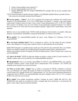 332
5. Litiga (“misma palabra como numeral 2”)
6. Un caso (misma palabra como #3 y #5)
7. Disputa (BDB 406, KB 410, Hithpael IMPERFECTO, ejemplo fallo de un juez, ejemplo Isaías
2:4; Miqueas 4:3).
YHVH está divorciando su pueblo del pacto debido a su infidelidad repetida (Oseas) y pecado (Amos).
Esta escena de corte puede continuar hasta Miqueas 7.
“con los montes… colinas” En el AT se requieren dos testigos para confirmar una verdad (véase
Números 35:30; Deuteronomio 17:16, 19:5). YHVH llama “los montes” y “colinas” a que sean testigos
contra Israel y Judá así como él lo hace “cielo y tierra” (véase Deuteronomio 4:27; 31:28; 32:1; Salmos
50:4 y Isaías 1:2). Muchas veces en el AT montes son personificados (ejemplo II Samuel 1:21; Salmos
68:15-16; Isaías 35:1). Estos eran los mismos lugares (ejemplo “lugares altos”) donde Baal y Asera eran
adorados.
6:2 Este verso es una metáfora legal. YHVH cambia de dirigirse colectivamente a su pueblo, Judá, para
dirigirse a lo permanente, fundamento, testigos personificados, los montes y las colinas.
“su pueblo” ¡La responsabilidad (pueblo del pacto, véase Miqueas 6:3; Romanos 9:4-5) trae
responsabilidad!
“y con Israel entablará juicio” Esto no solamente se refiere a las diez tribus del norte (ejemplo
Isaías, véase Miqueas 6:17), pero aquí a todas las tribus, los descendientes de Jacob (Israel).
6:3-5 YHVH pregunta a su pueblo porque siendo que él ha sido fiel, han continuado ellos n ser rebelde.
YHVH está usando el modelo de un tratado del pacto (ejemplo tratados hititas, sumeriano del II
Milenio, que también forman el bosquejo del libro de Deuteronomio y Oseas 24) para traer a mente sus
actos de fidelidad.
6:3 “qué te he hecho” YHVH les pide que traigan sus quejas o cargos contra él (véase Jeremías 2:5).
¿Dónde, cuando, como él no ha sido fiel a sus responsabilidades del pacto?
“¡Respóndeme!” Este es un término legal (BDB 772, KB 851, Qal IMPERATIVO), que significa
“presentar evidencia contra” (véase Éxodos 20:16; Deuteronomio 5:20; II Samuel 1:16). YHVH está
actuando como una parte en un caso de divorcio.
6:4 “Pues yo te hice subir… Egipto” Esto se refiere a la promesa de YHVH a Abraham en Génesis
15:6 y se relaciona a los eventos del éxodo. El éxodo es el acto base en la historia de Israel nacional
(véase Éxodos 20:2; ejemplo Éxodos 20:2; Deuteronomio 5:6; 7:8). Este evento claramente demuestra el
compromiso fiel de YHVH a sus responsabilidades del pacto (ejemplo Amos 2:10; 3:1; 9:7). La gracia
de Dios vino antes de la ley mosaica.
“te redimí” Esta palabra literalmente significa “comprar de nuevo” (BDB 804, KB 911, Qal
PERFECTO). Era usado en el sentido de volver a comprar algo de la esclavitud o a un prisionero de
guerra. Véase Tópico especial: Rescate/redimido.
 