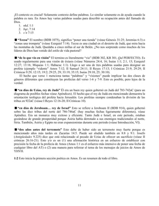11
¡El contexto es crucial! Solamente contexto define palabras. Lo similar solamente es de ayuda cuando la
palabra es rara. En Amos hay varias palabras usadas para describir su ocupación antes del llamado de
Dios.
1. nkd, 1:1
2. bqr, 7:14
3. s’n 7:15
“Tecoa” El nombre (BDB 1075), significa “poner una tienda” (véase Génesis 31:25; Jeremías 6:3) o
“zonas una trompeta” (véase Ezequiel 7:14). Tecoa es una ciudad en el desierto de Judá, que mira hacia
las montañas de Judá. Quedaba a cinco millas al sur de Belén. ¿No nos sorprende como muchos de los
líderes de Dios han venido del estilo de vida pastoral?
“de lo que vio en visión” El termino es literalmente “vio” (BDB 302, KB 301, Qal PERFECTO). Es
usado regularmente para una visión de éxtasis (véase Números 24:4, 16; Isaías 1:1; 2:1, 13; Ezequiel
12:27; 13:16; Miqueas 1:1; Habacuc 1:1). Llego a ser una de tres palabras usadas para designar un
profeta (ejemplo “vidente” Amos 7:12; II Samuel 24:11; II Reyes 17:13; I Crónicas 21:9; 29:29; II
Crónicas 9:29; 12:15; 19:2; 29:25, 29; 33:19; 35:15; Isaías 29:10, 25; 30:10).
El hecho que verso 1 menciona tantas “palabras” y “visiones” puede implicar las dos clases de
géneros diferentes que constituyen las profecías del verso 1-6 y 7-9. Esto es posible, pero lejos de la
verdad.
“en días de Uzías, rey de Judá” Él era un buen rey quien gobernó en Judá del 783-742aC (para un
diagrama de posibles fechas véase Apéndices). El hecho que el rey de Judá era mencionado demuestra la
orientación teológica del profeta hacia Jerusalén. Los profetas siempre condenaban la división de las
tribus en 922aC (véase I Reyes 12:16-20; II Crónicas 10).
“en días de Jeroboam… rey de Israel” Esto se refiere a Jeroboam II (BDB 914), quien gobernó
sobre las diez tribus del norte del 786-746aC (hay muchas fechas ligeramente diferentes), véase
Apéndice. Era un monarca muy exitoso y eficiente. Tanto Judá e Israel, en este periodo, estaban
gozándose de grande prosperidad porque Asiria había derrotado a sus enemigos tradicionales al norte,
Siria. También, Asiria y Egipto no eran expansionistas durante este periodo (véase Introducción, VI).
“dos años antes del terremoto” Esto debe de haber sido un terremoto muy fuerte porque es
mencionado años más tardes en Zacarías 14:5. Puede ser aludido también en 8:8 y 9:1. Josefo
(Antigüedades 9.225) dice que está relacionado al pecado de Uzías de ofrecer un sacrificio (véase II
crónicas 26:16-21). Esto y/o es un (1) una afirmación histórica en un esfuerzo de establecer con
precisión la fecha de la profecía de Amos (Amos 1:1 es el esfuerzo más intensivo de poner una fecha de
cualquier libro del AT) o (2) una manera para reforzar el tema de los mensajes de juicios de Amos de
YHVH.
1:2 Esto inicia la primera sección poética en Amos. Es un resumen de todo el libro.
 