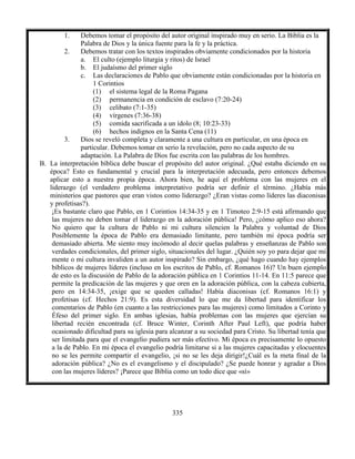 335
1. Debemos tomar el propósito del autor original inspirado muy en serio. La Biblia es la
Palabra de Dios y la única fuente para la fe y la práctica.
2. Debemos tratar con los textos inspirados obviamente condicionados por la historia
a. El culto (ejemplo liturgia y ritos) de Israel
b. El judaísmo del primer siglo
c. Las declaraciones de Pablo que obviamente están condicionadas por la historia en
1 Corintios
(1) el sistema legal de la Roma Pagana
(2) permanencia en condición de esclavo (7:20-24)
(3) celibato (7:1-35)
(4) vírgenes (7:36-38)
(5) comida sacrificada a un ídolo (8; 10:23-33)
(6) hechos indignos en la Santa Cena (11)
3. Dios se reveló completa y claramente a una cultura en particular, en una época en
particular. Debemos tomar en serio la revelación, pero no cada aspecto de su
adaptación. La Palabra de Dios fue escrita con las palabras de los hombres.
B. La interpretación bíblica debe buscar el propósito del autor original. ¿Qué estaba diciendo en su
época? Esto es fundamental y crucial para la interpretación adecuada, pero entonces debemos
aplicar esto a nuestra propia época. Ahora bien, he aquí el problema con las mujeres en el
liderazgo (el verdadero problema interpretativo podría ser definir el término. ¿Había más
ministerios que pastores que eran vistos como liderazgo? ¿Eran vistas como líderes las diaconisas
y profetisas?).
¡Es bastante claro que Pablo, en 1 Corintios 14:34-35 y en 1 Timoteo 2:9-15 está afirmando que
las mujeres no deben tomar el liderazgo en la adoración pública! Pero, ¿cómo aplico eso ahora?
No quiero que la cultura de Pablo ni mi cultura silencien la Palabra y voluntad de Dios
Posiblemente la época de Pablo era demasiado limitante, pero también mi época podría ser
demasiado abierta. Me siento muy incómodo al decir quelas palabras y enseñanzas de Pablo son
verdades condicionales, del primer siglo, situacionales del lugar. ¿Quién soy yo para dejar que mi
mente o mi cultura invaliden a un autor inspirado? Sin embargo, ¿qué hago cuando hay ejemplos
bíblicos de mujeres líderes (incluso en los escritos de Pablo, cf. Romanos 16)? Un buen ejemplo
de esto es la discusión de Pablo de la adoración pública en 1 Corintios 11-14. En 11:5 parece que
permite la predicación de las mujeres y que oren en la adoración pública, con la cabeza cubierta,
pero en 14:34-35, ¡exige que se queden calladas! Había diaconisas (cf. Romanos 16:1) y
profetisas (cf. Hechos 21:9). Es esta diversidad lo que me da libertad para identificar los
comentarios de Pablo (en cuanto a las restricciones para las mujeres) como limitados a Corinto y
Éfeso del primer siglo. En ambas iglesias, había problemas con las mujeres que ejercían su
libertad recién encontrada (cf. Bruce Winter, Corinth After Paul Left), que podría haber
ocasionado dificultad para su iglesia para alcanzar a su sociedad para Cristo. Su libertad tenía que
ser limitada para que el evangelio pudiera ser más efectivo. Mi época es precisamente lo opuesto
a la de Pablo. En mi época el evangelio podría limitarse si a las mujeres capacitadas y elocuentes
no se les permite compartir el evangelio, ¡si no se les deja dirigir!¿Cuál es la meta final de la
adoración pública? ¿No es el evangelismo y el discipulado? ¿Se puede honrar y agradar a Dios
con las mujeres líderes? ¡Parece que Biblia como un todo dice que «sí»
 