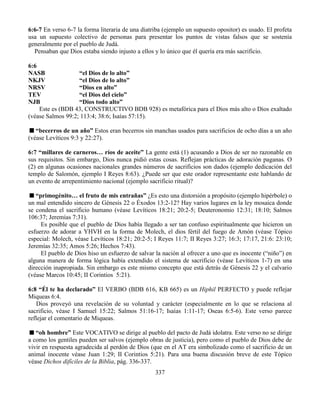 337
6:6-7 En verso 6-7 la forma literaria de una diatriba (ejemplo un supuesto opositor) es usado. El profeta
usa un supuesto colectivo de personas para presentar los puntos de vistas falsos que se sostenía
generalmente por el pueblo de Judá.
Pensaban que Dios estaba siendo injusto a ellos y lo único que él quería era más sacrificio.
6:6
NASB “el Dios de lo alto”
NKJV “el Dios de lo alto”
NRSV “Dios en alto”
TEV “el Dios del cielo”
NJB “Dios todo alto”
Este es (BDB 43, CONSTRUCTIVO BDB 928) es metafórica para el Dios más alto o Dios exaltado
(véase Salmos 99:2; 113:4; 38:6; Isaías 57:15).
“becerros de un año” Estos eran becerros sin manchas usados para sacrificios de ocho días a un año
(véase Levíticos 9:3 y 22:27).
6:7 “millares de carneros… ríos de aceite” La gente está (1) acusando a Dios de ser no razonable en
sus requisitos. Sin embargo, Dios nunca pidió estas cosas. Reflejan prácticas de adoración paganas. O
(2) en algunas ocasiones nacionales grandes números de sacrificios son dados (ejemplo dedicación del
templo de Salomón, ejemplo I Reyes 8:63). ¿Puede ser que este orador representante este hablando de
un evento de arrepentimiento nacional (ejemplo sacrificio ritual)?
“primogénito… el fruto de mis entrañas” ¿Es esto una distorsión a propósito (ejemplo hipérbole) o
un mal entendido sincero de Génesis 22 o Éxodos 13:2-12? Hay varios lugares en la ley mosaica donde
se condena el sacrificio humano (véase Levíticos 18:21; 20:2-5; Deuteronomio 12:31; 18:10; Salmos
106:37; Jeremías 7:31).
Es posible que el pueblo de Dios había llegado a ser tan confuso espiritualmente que hicieron un
esfuerzo de adorar a YHVH en la forma de Molech, el dios fértil del fuego de Amón (véase Tópico
especial: Molech, véase Levíticos 18:21; 20:2-5; I Reyes 11:7; II Reyes 3:27; 16:3; 17:17, 21:6: 23:10;
Jeremías 32:35; Amos 5:26; Hechos 7:43).
El pueblo de Dios hiso un esfuerzo de salvar la nación al ofrecer a uno que es inocente (“niño”) en
alguna manera de forma lógica había extendido el sistema de sacrificio (véase Levíticos 1-7) en una
dirección inapropiada. Sin embargo es este mismo concepto que está detrás de Génesis 22 y el calvario
(véase Marcos 10:45; II Corintios 5:21).
6:8 “Él te ha declarado” El VERBO (BDB 616, KB 665) es un Hiphil PERFECTO y puede reflejar
Miqueas 6:4.
Dios proveyó una revelación de su voluntad y carácter (especialmente en lo que se relaciona al
sacrificio, véase I Samuel 15:22; Salmos 51:16-17; Isaías 1:11-17; Oseas 6:5-6). Este verso parece
reflejar el comentario de Miqueas.
“oh hombre” Este VOCATIVO se dirige al pueblo del pacto de Judá idolatra. Este verso no se dirige
a como los gentiles pueden ser salvos (ejemplo obras de justicia), pero como el pueblo de Dios debe de
vivir en respuesta agradecida al perdón de Dios (que en el AT era simbolizado como el sacrificio de un
animal inocente véase Juan 1:29; II Corintios 5:21). Para una buena discusión breve de este Tópico
véase Dichos difíciles de la Biblia, pág. 336-337.
 
