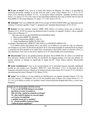 338
“lo que es bueno” Este verso es el dicho más famoso de Miqueas. Se refiere a la prioridad de
relaciones personales amables en un alto nivel de cuido y amor (véase Salmos 14:1, 3; 37:3; 51:17;
Oseas 12:6 y descrito en Salmos 15:2-5), no actuación cultica solamente (ejemplo sacrificio) (véase
Isaías 1:13; Amos 5:21-23). Este verso es una maravillosa definición de lo que es bueno ante los ojos de
Dios (BDB 373 II) (véase Miqueas 3:2; Isaías 1:17; 5:20; Amos 5:14-15).
“demanda” Este verso (BDB 205, KB 233) es un Qal ACTIVO PARTICIPIO, que representa acción
continua. El termino significa “exigir” o “preguntar por” (ejemplo Deuteronomio 18:19; 23:21).
“justicia” En este contexto “justicia” (BDB 1048) refiere a la justicia social, que se discute en
Miqueas 6:9-11. El NT no conoce una distinción entre lo secular y lo sagrado! ¡Toda la vida es sagrada!
Véase nota en Miqueas 3:1.
Hay una serie de tres Qal INFINITIVO CONSTRUCTIVO:
1. Hacer justicia (BDB 793, KB 889)
2. Amar la misericordia (BDB 12, KB 17)
3. Andar humildemente (BDB 229, KB 1246)
La palabra “humildemente” (BDB 857, KB 1039) es un INFINITO ABSOLUTO
La fe bíblica afecta cada aspecto de la vida diaria. La fe bíblica es un estilo de vida, no solamente
una teológica o un credo. El don divino del pacto de la vida eterna (ejemplo la restauración de la imagen
y semejanza de Dios perdido en la caída) tiene características observables (tanto en relación a Dios y a
otros humanos). Este verso es uno de los mejores en el AT describiendo estas características.
“misericordia” Esta es una palabra poderosa del pacto Hesed (BDB 338). Se refiere a la lealtad del
Dios del pacto. Refleja el amor de Dios, no sacrificial, sin ninguna atadura. Creo que este término, de
muchas maneras, es análogo en significado al Ágape del NT. Véase Tópico especial: Misericordia
(Hesed).
“andar humildemente” Este es un reconocimiento de la necesidad humana (ejemplo significado
posible de esta palabra rara “humilde”, BDB 557, véase Proverbios 11:2) y la provisión de Dios
(requisitos del pacto mosaico). Ritual sin la actitud correcta (véase Isaías 29:13 versus 57:15 y 66:2d) es
una abominación (véase I Samuel 15:22; Mateo 23:23).
“andar” En la biblia es (1) una metáfora de identificación con alguien (ejemplo Génesis 5:25; 6:9;
Job 34:8; Salmos 1:1; Malaquías 2:6) y/o (2) una metáfora para el diario vivir (véase Efesios 4:1, 17;
5:2, 15). La fe bíblica es diaria, no semanal o anual, relación personal dirigida hacia Dios y a otros seres
humanos.
NASB (ACTUALIZADO) TEXTO: 6:9-16
9 La voz del SEÑOR clamará a la ciudad
(prudente es temer tu nombre):
Oíd, oh tribu, ¿quién ha señalado su tiempo?
10 ¿Hay todavía alguien en casa del impío
con tesoros de impiedad
y medida escasa que es maldita?
11 ¿Puedo justificar balanzas falsas
y bolsa de pesas engañosas?
 