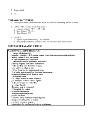 344
3. Tercer párrafo
4. Etc.
VISTAZO CONTEXTUAL
A. Este capítulo puede ser analizado por medio de quien está hablando y a quien se habla.
B. La biblia NIV bosqueja los oradores como:
1. Miqueas, Miqueas 7:1-7, 11-13, 16-20
2. Sion, Miqueas 7:8-10, 14
3. Dios, Miqueas 7:15
C. Es difícil.
1. Separar al profeta hablando y Dios hablando
2. Porque la poesía hebrea cambia de tema con frecuencia para efecto literario.
ESTUDIO DE PALABRA Y FRASE
NASB (ACTUALIZADO) TEXTO: 7:1-6
1 ¡Ay de mí!, porque soy
como los recogedores de frutos de verano, como los rebuscadores en la vendimia.
No hay racimo de uvas que comer,
ni higo temprano que tanto deseo.
2 Ha desaparecido el bondadoso de la tierra,
y no hay ninguno recto entre los hombres.
Todos acechan para derramar sangre,
unos a otros se echan la red.
3 Para el mal las dos manos son diestras.
El príncipe pide, y también el juez, una recompensa;
el grande habla de lo que desea su alma,
y juntos lo traman.
4 El mejor de ellos es como un zarzal,
y el más recto como un seto de espinos.
El día que pongas tus centinelas,
tu castigo llegará.
¡Entonces será su confusión!
5 No os fiéis del vecino,
ni confiéis en el amigo.
De la que reposa en tu seno,
guarda tus labios.
6 Porque el hijo trata con desdén al padre,
la hija se levanta contra la madre,
y la nuera contra su suegra;
los enemigos del hombre son los de su propia casa.
 