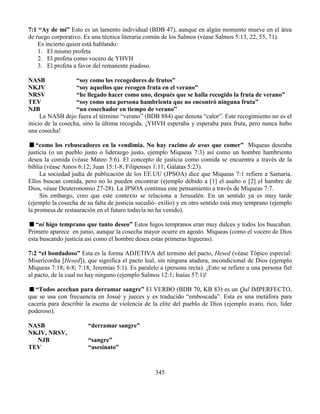 345
7:1 “Ay de mí” Esto es un lamento individual (BDB 47), aunque en algún momento mueve en el área
de ruego corporativo. Es una técnica literaria común de los Salmos (véase Salmos 5:13, 22, 55, 71).
Es incierto quien está hablando:
1. El mismo profeta
2. El profeta como vocero de YHVH
3. El profeta a favor del remanente piadoso.
NASB “soy como los recogedores de frutos”
NKJV “soy aquellos que recogen fruta en el verano”
NRSV “he llegado hacer como uno, después que se halla recogido la fruta de verano”
TEV “soy como una persona hambrienta que no encontró ninguna fruta”
NJB “un cosechador en tiempo de verano”
La NASB dejo fuera el término “verano” (BDB 884) que denota “calor”. Este recogimiento no es el
inicio de la cosecha, sino la última recogida. ¡YHVH esperaba y esperaba para fruta, pero nunca hubo
una cosecha!
“como los rebuscadores en la vendimia. No hay racimo de uvas que comer” Miqueas deseaba
justicia (o un pueblo justo o liderazgo justo, ejemplo Miqueas 7:3) así como un hombre hambriento
desea la comida (véase Mateo 5:6). El concepto de justicia como comida se encuentra a través de la
biblia (véase Amos 6:12; Juan 15:1-8; Filipenses 1:11; Gálatas 5:23).
La sociedad judía de publicación de los EE.UU (JPSOA) dice que Miqueas 7:1 refiere a Samaria.
Ellos buscan comida, pero no lo pueden encontrar (ejemplo debido a [1] el asalto o [2] el hambre de
Dios, véase Deuteronomio 27-28). La JPSOA continua este pensamiento a través de Miqueas 7:7.
Sin embargo, creo que este contexto se relaciona a Jerusalén. En un sentido ya es muy tarde
(ejemplo la cosecha de su falta de justicia sucedió- exilio) y en otro sentido está muy temprano (ejemplo
la promesa de restauración en el futuro todavía no ha venido).
“ni higo temprano que tanto deseo” Estos higos tempranos eran muy dulces y todos los buscaban.
Primero aparece en junio, aunque la cosecha mayor ocurre en agosto. Miqueas (como el vocero de Dios
esta buscando justicia así como el hombre desea estas primeras higueras).
7:2 “el bondadoso” Esta es la forma ADJETIVA del termino del pacto, Hesed (véase Tópico especial:
Misericordia [Hesed]), que significa el pacto leal, sin ninguna atadura, incondicional de Dios (ejemplo
Miqueas 7:18; 6:8; 7:18; Jeremías 5:1). Es paralelo a (persona recta). ¡Esto se refiere a una persona fiel
al pacto, de la cual no hay ninguno (ejemplo Salmos 12:1; Isaías 57:1)!
“Todos acechan para derramar sangre” El VERBO (BDB 70, KB 83) es un Qal IMPERFECTO,
que se usa con frecuencia en Josué y jueces y es traducido “emboscada”. Esta es una metáfora para
cacería para describir la escena de violencia de la elite del pueblo de Dios (ejemplo avaro, rico, líder
poderoso).
NASB “derramar sangre”
NKJV, NRSV,
NJB “sangre”
TEV “asesinato”
 