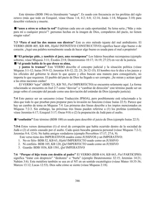 346
Este término (BDB 196) es literalmente “sangre”. Es usado con frecuencia en los profetas del siglo
octavo (más que todo en Ezequiel, véase Oseas 1:4; 4:2; 6:8; 12:14; Jonás 1:14; Miqueas 3:10) para
describir violencia y muerte.
“unos a otros se echan la red” Explotan cada uno en cada oportunidad. Su lema seria ¡“Más y más
para mí a cualquier precio”! ¡personas hechas en la imagen de Dios, compañeros del pacto, no tienen
ningún valor!
7:3 “Para el mal las dos manos son diestras” Este es otro método tajante del mal ambidiestro. El
VERBO (BDB 405, KB 408, Hiphil INFINITIVO CONSTRUCTIVO) significa hacer algo bueno o de
corazón. ¡Aquí una palabra normalmente usada de hacer algo bueno es usada para el mal a propósito!
“El príncipe pide, y también el juez, una recompensa” Los lideres buscaban recompensa (ejemplo
soborno, véase Miqueas 3:11; Éxodos 23:8; Deuteronomio 10:17; 16:19; 27:25) en vez de la justicia.
“el grande habla de lo que desea su alma,
y juntos lo traman” Este VERBO describe el concepto judicial y la situación política (véase
Miqueas 3:1-12; Isaías 59:9-12; Jeremías 8:8-12; 22; 23; 26:12-15). El hombre rico le dice a los jueces y
los oficiales del gobierno le dicen lo que quiere y ellos buscan una manera para conseguírselo, no
importa lo que requieren. El pueblo del pacto de Dios ha llegado a ser corrupto. ¡Se miran y actúan igual
a las otras naciones caídas!
El VERBO “tejer” (BDB 721, KB 783, Piel IMPERFECTO) se encuentra solamente aquí. La forma
relacionada se encuentra en Joel 2:7 como “desviar” o “cambiar de dirección” este término puede ser un
juego sobre el concepto del pecado como una desviación del estándar de Dios (ejemplo justicia).
7:4 Esto parece ser un sarcasmo (véase Traducción JPSOA), pero posiblemente está relacionado a la
idea que todo lo que prueban para preparar para la invasión no funciono (véase Isaías 22:5). Parece que
hay un cambio de tema en Miqueas 7:4. Las primeras dos líneas describe a los impíos mencionados en
Miqueas 7:2-3. Sin embargo, las próximas tres líneas pueden referirse a (1) los profetas (centinelas,
véase Jeremías 6:17; Ezequiel 3:17; Oseas 9:8) o (2) la preparación de Judá para el asalto.
“confusión” Este término (BDB 100) es usado para describir el juicio de Dios (ejemplo Isaías 22:5).
7:5-6 Estos versos demuestran (1) el nivel de corrupción que había ocurrido dentro de la sociedad de
Judá o (2) el estrés causado por el asalto. Cada quien buscaba ganancia personal (véase Miqueas 7:2-3;
Jeremías 9:4; 12:6). No había amigos verdaderos (ejemplo Proverbios 17:17, 27:6, 9).
Este verso tiene dos IMPERATIVOS usados como JUSSIVOS y un IMPERATIVO:
1. No os fiéis- BDB 52, KB 63, Hiphil IMPERFECTO usado como un JUSSIVO
2. Ni confiéis- BDB 105, KB 120, Qal IMPERFECTO usado como un JUSSIVO
3. Guarda- BDB 1036, KB 1581, Qal IMPERATIVO
7:6 “Porque el hijo trata con desdén al padre” El VERBO (BDB 614, KB 663, Piel PARTICIPIO)
significa “tratar con desprecio” “deshonra” o “burla” (ejemplo Deuteronomio 32:15; Jeremías 14:21;
Nahúm 3:6). Esta metáfora también se usa en el NT en un sentido escatológico (véase Mateo 10:35-36;
Marcos 13:12; Lucas 12:53). Dios sabe cómo se siente (véase Miqueas 2:18).
 