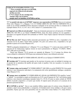 347
NASB (ACTUALIZADO) TEXTO: 7:7-8
7 Pero yo pondré mis ojos en el SEÑOR,
esperaré en el Dios de mi salvación;
mi Dios me oirá.
8 No te alegres de mí, enemiga mía.
Aunque caiga, me levantaré,
aunque more en tinieblas, el SEÑOR es mi luz.
7:7 “yo pondré mis ojos en el SEÑOR” (esperare con expectación al SEÑOR) Fíjese en el contraste
firme entre Miqueas 7:7 y Miqueas 7:1-6. El VERBO (BDB 859, KB 1044 Piel IMPERFECTO) es
usado en un sentido COHORTATIVO. Paciencia confiando en las acciones de Dios es evidencia de fe
(ejemplo Salmos 38:15; 15; 39:7; 42:5; 130:5; Isaías 8:17; Lamentaciones 3:25).
“esperaré en el Dios de mi salvación” Fijen en el elemento personal en la fe/salvación. El VERBO
(BDB 403, KB 407) es un Hiphil COHORATTIVO. Estas dos líneas poéticas (3) son paralelas y
describen a un seguidor del pacto fiel confiando en YHVH. Véase Tópico especial: Salvación (Términos
del AT).
“mi Dios me oirá” Miqueas había anunciado previamente que YHVH no oirá y responderá a las
oraciones de los de Judá e Israel malos (ejemplo 3:4), pero con certeza oirá y responderá a los que
guardan su pacto en fe (véase Miqueas 6:8).
7:8-13 La pregunta interpretativa es “¿Miqueas 7:8 va con Miqueas 7:7 o inicia una nueva estrofa?” la
mayoría de las traducciones inglesas inician un nuevo pensamiento en Miqueas 7:8 (NKJV, NRSV,
TEV, NJB, pero no la NASB).
Parece que Miqueas 7:8-10 necesita ser separado de Miqueas 7:11-13 porque los últimos dos
versos reflejan la voluntad de YHVH para una restauración futura y una influencia universal.
7:8 “No te alegres de mí” El VERBO (BDB 403, KB 407) es un Hiphpael COHORTATIVO.
“enemiga mía” El enemigo aquí pueden ser las naciones invasoras, pero en realidad el enemigo era
el pecado de la naturaleza del pueblo del pacto (todo el pueblo). Esto me recuerda a la oración en
Salmos 19:12-13.
“Aunque caiga, me levantaré” El VERBO (BDB 877, KB 1086) es un Qal PERFECTO. Esto puede
referirse a una restauración individual o la restauración del exilio (posiblemente ambigua a propósito,
véase Miqueas 4:13).
“aunque more en tinieblas” El VERBO (BDB 442, KB 444, Qal IMPERFECTO) significa “sentar”
o “habitar”. La oscuridad es usado con frecuencia en el AT como el opuesto de “luz” este término puede
referirse a una situación escatológica (ejemplo Isaías 9:1; 29:18). El autor se siente cortado de YHVH
debido al pecado corporativo y el juicio que resulta. El aspecto peros del juicio es la ausencia de la
presencia personal de Dios.
“el SEÑOR es mi luz” Esta es una metáfora bíblica tajante para (1) certeza versus falsedad; (2)
sanidad y salud versus podredumbre y corrupción; (3) bondad moral versus maldad; o (4) gozo versus
penumbra. Fíjense que este verso personifica esta luz como Dios (véase Salmos 27:1; Isaías 60:20; I
 