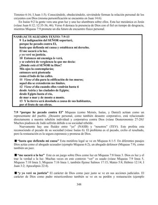 348
Timoteo 6:16; I Juan 1:5). Conociéndole, obedeciéndolo, sirviéndole forman la relación personal de los
creyentes con Dios (misma personificación se encuentra en Juan 14:6).
En Isaías 9:2 la gente vera una gran luz y una luz alumbrara sobre ellos. Esta luz mesiánica es Jesús
(véase Juan 8:12; 12:35-36, 46). Verso 8 destaca la presencia de Dios con el fiel en tiempo de desgracia,
mientras Miqueas 7:9 promete un día futuro de encuentro físico personal.
NASB (ACTUALIZADO) TEXTO: 7:9-13
9 La indignación del SEÑOR soportaré,
porque he pecado contra El,
hasta que defienda mi causa y establezca mi derecho.
El me sacará a la luz,
y yo veré su justicia.
10 Entonces mi enemiga lo verá,
y se cubrirá de vergüenza la que me decía:
¿Dónde está el SEÑOR tu Dios?
Mis ojos la contemplarán;
entonces será pisoteada
como el lodo de las calles.
11 Viene el día para la edificación de tus muros;
aquel día se extenderán tus límites.
12 Viene el día cuando ellos vendrán hasta ti
desde Asiria y las ciudades de Egipto;
desde Egipto hasta el río,
de mar a mar y de monte a monte.
13 Y la tierra será desolada a causa de sus habitantes,
por el fruto de sus obras.
7:9 “porque he pecado contra El” Miqueas (como Moisés, Isaías, y Daniel) actúan como un
representante del pueblo. ¡Desastre personal, como también desastre corporativo, está relacionado
directamente a nuestra rebelión individual y corporativa contra Dios (véase Deuteronomio 27-28)!
Muchos piadosos de Judá sufrirán debido a su sociedad rebelde.
Nuevamente hay una fluidez entre “yo” (NASB) y “nosotros” (TEV). Este profeta esta
reconociendo el pecado de su sociedad (véase Isaías 6). El problema es el pecado, exilio el resultado,
pero la restauración es la segura esperanza y promesa de Dios.
“hasta que defienda mi causa” Esta metáfora legal se ve en Miqueas 6:1-5. En diferentes pasajes
Dios actúa como el abogado acusador (ejemplo Miqueas 6:2), un abogado defensor (Miqueas 7:9), como
también un juez.
“me sacará a la luz” Este es un juego sobre Dios como luz en Miqueas 7:8 linea 3. Dios es luz y el
trae la verdad a la luz. Muchas veces en este contexto “ver” es usado (véase Miqueas 7:9 linea 5,
Miqueas 7:10 linea 3; Miqueas 7:16 linea 1, también fíjense Salmos 17:15; Mateo 5:8; Hebreo 12:14; I
Juan 3:2; Apocalipsis 22:4).
“y yo veré su justicia” El carácter de Dios como juez justo se ve en sus acciones judiciales. El
carácter de Dios como padre misericordioso también se ve en su perdón y restauración (ejemplo
 