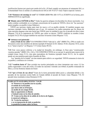 349
justificación forense por gracia por medio de la fe). ¡El hará cumplir sus promesas al remanente fiel y a
la humanidad! Esto es similar a la afirmación de Job en Job 19:25-27 véase Tópico especial: Justicia.
7:10 “Entonces mi enemiga lo verá” El VERBO (BDB 906, KB 1157) es JUSSIVO en la forma, pero
IMPERATIVO en significado.
“Dónde está el SEÑOR tu Dios” Todas las guerras antiguas involucraban los dioses nacionales. Los
judíos estaban confundido en su teología concerniente de la ayuda de YHVH a favor de “las naciones”
quien juzgaba a su pueblo (véase Habacuc).
YHVH usa naciones impías para traer de nuevo a él su pueblo rebelde. El también juzgara esas
naciones (ejemplo Asiria, Babilonia) que el uso. Al comienzo los judíos pensarían que los dioses de
estas naciones paganas eran más fuerte que YHVH, pero la realidad es que era el pecado de ellos (véase
Miqueas 7:9) no la impotencia de YHVH, que causo su deceso. YHVH vindicara su nombre (véase
Ezequiel 36:22-38) al juzgar también las naciones invasoras (véase Miqueas 7:13).
“entonces será pisoteada
como el lodo de las calles” El CONSTRUCTIVO “lodo de la calle” (BDB 376 y 299) es usado con
frecuencia como una metáfora de derrota (ejemplo II Samuel 22:43; Salmos 18:42; Zacarías 10:5), como
lo es “lamer el polvo” en Miqueas 7:17 (véase Isaías 49:23).
7:11 Este verso parece referirse a la ciudad de Jerusalén, sin embargo, la frase para “construyendo
vuestras paredes” (BDB 124 y 164 y 154 CONSTRUCTIVO) no se usa por lo general para muros de la
ciudad (véase Amos 9:11), sino para marcadores de fronteras (ejemplo Isaías 54:11). Asi la capital
puede ser una metáfora para todo el pueblo de Dios.
Las “paredes de la ciudad” era una manera para referir a su seguridad. YHVH restaurara la tierra de
su pueblo y confianza en si mismo.
7:12 “vendrán hasta ti” Han existido tres teorías principales en cómo interpretar este verso: (1) los
judíos regresando a casa del exilio; (2) todas las naciones viniendo con tributo al pueblo restaurado de
Dios; y (3) las fronteras ideales de Israel.
7:13 “por el fruto de sus obras” Fuera de la tierra prometida habrá juicio y calamidad debido a los
pecados de las naciones (como hubo en Canaán debido al pecado de Israel, véase Miqueas 7:9). El
pecado tiene resultados (véase Romanos 8:19).
NASB (ACTUALIZADO) TEXTO: 7:14-20
14 Pastorea a tu pueblo con tu cayado,
el rebaño de tu heredad,
que mora solo en el bosque,
en medio de un campo fértil.
Que se apacienten en Basán
y Galaad como en los días de antaño.
15 Como en los días de tu salida de la tierra de Egipto,
te mostraré milagros.
16 Verán las naciones
y se avergonzarán de todo su poderío;
se pondrán la mano sobre la boca,
 