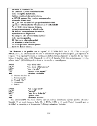 350
sus oídos se ensordecerán.
17 Lamerán el polvo como la serpiente,
como los reptiles de la tierra.
Saldrán temblando de sus fortalezas,
al SEÑOR nuestro Dios vendrán amedrentados,
y temerán delante de ti.
18 ¿Qué Dios hay como tú, que perdona la iniquidad
y pasa por alto la rebeldía del remanente de su heredad?
No persistirá en su ira para siempre,
porque se complace en la misericordia.
19 Volverá a compadecerse de nosotros,
hollará nuestras iniquidades.
Sí, arrojarás a las profundidades del mar
todos nuestros pecados.
20 Otorgarás a Jacob la verdad
y a Abraham la misericordia,
las cuales juraste a nuestros padres
desde los días de antaño.
7:14 “Pastorea a tu pueblo con tu cayado” El VERBO (BDB 944 I, KB 1258) es un Qal
IMPERATIVO. La última sección del libro es una oración dirigida al Dios del pacto. ¡La esperanza de
Miqueas 7:7 se expande! Aquí está la combinación de la metáfora del pastor y la metáfora del rey (véase
Salmos 23 también Isaías 40:11; Miqueas 2:12; 4:6-7; 5:4; Zacarías 9:16). Dios es tanto pastor y rey. La
palabra “cetro” (BDB 986) puede referirse al cetro real o la vara del pastor.
NASB “que mora solo”
NKJV “que mora solitariamente”
NRSV “que vive solo”
TEV “aunque vivan a parte”
NJB “viviendo confinado”
Es esto una metáfora de:
1. Confinamiento
2. Unidad, NKJV
3. Abundancia
4. Pureza
NASB “un campo fértil”
NKJV “carmel”
NRSV “una tierra de jardín”
TEV “pastos ricos”
NJB “tierra de pradera”
Este término (BDB 505) puede referirse a (1) un pasto de tierra bueno (ejemplo paralelo a Basan y
Galaad); (2) un monte (ejemplo Isaías 10:18; 29:10; 32:15); o (3) monte Carmel (conocido por su
fertilidad) se encuentra en la Septuaginta, Peshitta y traducciones Vulgatas.
 