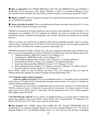 351
“Que se apacienten” Este VERBO (BDB 944 I, KB 1258, Qal IMPERFECTO, pero JUSSIVO e
significado) es de la misma raíz, como “pastor” (Miqueas 7:1 linea 1). ¡El sentido de Miqueas 7:14 es
que el pueblo estaba confinado, pero ahora libres, mientras estaban en el éxodo por el poder de YHVH!
“Basán y Galaad” Este era el lugar de rico pasto en la región del norte transjordan que era conocido
por su fertilidad y prosperidad.
“como en los días de antaño” Este es un modismo para el pacto renovado (véase Isaías 63:11; Amos
9:11). Se refiere al inicio de la nación en el éxodo.
7:15 Dios les recuerda de sus hechos históricos a favor de ellos (véase Nehemías 9:9-14 [Éxodos]; 15-21
[peregrinaje en la montaña]; 22-25 [la conquista de Canaán]). Les anima al recordar sus provisiones
maravillosas durante el periodo del peregrinaje (véase Éxodos- Números), que también era un periodo
de juicio.
7:16 Las naciones que confrontaron al pueblo de Dios fueron humilladas (ejemplo “poner sus manos
sobre sus bocas”, ejemplo jueces 18:19; Job 21:5; 29:9; 40:4). Nuevamente será asi porque su pueblo del
pacto renovado van a delante en su poder y presencia (véase Salmos 2).
7:17-18 El comentario Tyndale, volumen 23A, tiene una comparación interesante entre la liberación de
Dios en el mar rojo (expresado en el canto de Moisés) y las alabanzas de victoria de Miqueas (pág. 203):
1. “Saldrán temblando” (BDB 916), Éxodos 15:14 y Miqueas 7:17
2. “amedrentados” (BDB 808), Éxodos 15:16 y Miqueas 7:17
3. Inmovilidad causada por temor, Éxodos 15:16 y Miqueas 7:16 “términos diferentes”
4. Actos poderosos de Dios, Éxodos 15:16 y Miqueas 7:15 (términos diferentes).
5. Israel como herencia de Dios (BDB 635), Éxodos 15:17 y Miqueas 7:14, 18.
6. Misma pregunta retórica, Éxodos 15:11, ¿Quién es como tú? y Miqueas 7:18, ¿Quién como tú?
7. Enemigos echados a la mar, Éxodos 15:1, 4-5 y Miqueas 7:19.
Bruce Waltke añade, “el canto de Moisés mira hacia a tras a las victorias de Dios, los cantos de
Miqueas miran hacia adelante en fe hacia un milagro aún más grande (pág. 203)”.
7:17 “Lamerán el polvo como la serpiente,
como los reptiles de la tierra” Hay dos posibilidades básicas: (1) besando los pies del ganador
(véase Salmos 72:9; Isaías 49:23) o (2) animales inmundos (véase Génesis 14; Levíticos 11). Esto era un
modismo hebreo de derrota militar.
La pregunta es si este verso (1) simplemente narra el temor de las naciones a la luz del poder de
YHVH y amor por Israel o (2) describe la conversión de las naciones. En contexto opción #1 calza
mejor, pero a la luz del NT opción 2 calza mejor. En este momento por favor vea el Tópico especial:
Plan redentor eterno de YHVH.
7:18 “Qué Dios hay como tú” Esto se refiere a la bondad de Dios y es un juego sobre el nombre del
profeta, que significa “quien como YHVH” (véase Éxodos 34:6-7; Deuteronomio 7:9; Nehemías 9:17;
Salmos 103:8-10; Joel 2:13). Véase Tópico especial: Monoteísmo.
“que perdona” Este VERBO común hebreo (BDB 669, KB 724, Qal PARTICIPIO) tiene la
connotación de (1) levantarse (ejemplo Miqueas 4:1); (2) llevar (ejemplo Miqueas 6:16; 7:9). Llevarse
(ejemplo Miqueas 2:2); y (4) perdonar (ejemplo Oseas 1:6; 14:2). Hay una serie de frases en Miqueas
 