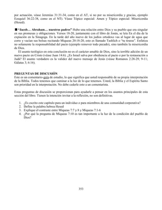 353
por actuación, véase Jeremías 31:31-34, como en el AT, si no por su misericordia y gracias, ejemplo
Ezequiel 36:22-38, como en el NT). Véase Tópico especial: Amen y Tópico especial: Misericordia
(Hesed).
“Jacob… Abraham… nuestros padres” Hubo una relación entre Dios y su pueblo que era singular
en sus promesas y obligaciones. Versos 18-20, juntamente con el libro de Jonás, se leía En el día de la
expiación en la Sinagoga. En la tarde del año nuevo de los judíos ortodoxo vas al lugar de agua que
corre y vacían sus bolsas recitando Miqueas 20:18-20, esto es llamado Tashlich o “tu tiraras”. Enfatiza
no solamente la responsabilidad del pacto (ejemplo remover todo pecado), sino también la misericordia
de Dios.
El asunto teológico en esta conclusión no es el carácter amable de Dios, sino la terrible adición de un
nuevo pacto en Cristo (véase Juan 14:6). ¿Es Israel salva por obediencia al pacto o por la restauración a
Judá? El asunto verdadero es la validez del nuevo mensaje de Jesús (véase Romanos 2:28-29; 9-11;
Gálatas 3; 6:16).
PREGUNTAS DE DISCUSIÓN
Este es un comentario-guía de estudio, lo que significa que usted responsable de su propia interpretación
de la Biblia. Todos tenemos que caminar a la luz de lo que tenemos. Usted, la Biblia y el Espíritu Santo
son prioridad en la interpretación. No debe cederle esto a un comentarista.
Estas preguntas de discusión se proporcionan para ayudarle a pensar en los asuntos principales de esta
sección del libro. Tienen la intención invitar a la reflexión, no son definitivas.
1. ¿Es escrito este capítulo para un individuo o para miembros de una comunidad corporativa?
2. Define la palabra hebrea Hesed
3. Explique el contraste entre Miqueas 7:7 y 8 y Miqueas 7:1-6
4. ¿Por qué la pregunta de Miqueas 7:10 es tan importante a la luz de la condición del pueblo de
Dios?
 