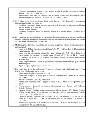 13
2. Climático o como una escalera – las clausulas revelan la verdad de forma ascendente,
Salmos 19:7-4; 29:1-2; 103:20-22.
3. Introvertido – una serie de cláusulas, por lo menos cuatro están relacionados por la
estructura interna del líneas de 1 al 4 y de 2 al 3 – Salmos 30:8-10ª
C. G. B. Gray en su libro, Las formas de la poesía hebrea (1915) desarrolló el concepto de
cláusulas equilibradas por medio de:
1. Equilibrio completo – donde todas las palabras en la línea uno se repiten o equilibrados
por una palabra en la línea dos.
- Salmos 83:14 y Isaías 1:3
2. Equilibrio incompleto donde las clausulas no son de la misma lentitud – Salmos 59:16;
75:6.
D. Hoy en día hay un reconocimiento en crecimiento de modelo estructural literario en el hebreo
llamado quiásmica, que denota un número impar de las líneas paralelas formando un vaso de
obra por donde la línea central es enfatizada.
E. Modelos de tipo de sonido encontrados en la poesía en general, pero no con frecuencia en la
poesía oriental
1. Juego en el alfabeto (acróstico, véase Salmos 9, 34, 37, 119; Proverbios 31:10 en adelante;
Lamentaciones 1-4).
2. Juego con las consonantes (aliteración, véase Salmos 6:8; 27:7; 122:6; Isaías 1:18-
26)Juego con las vocales (asonancia, véase Génesis 49:17; Éxodo 14:14; Ezequiel
27:27)Juego en repetición de palabras con sonido similar con significado diferente
(Paranomasia)
3. Juego en palabras que cuando se pronuncian suenan como la cosa que pone nombre
(Onomatopeya)
4. Apertura especial y terminación (inclusive).
F. Hay varios tipos de poesía en el Antiguo Testamento. Algunos estás relacionados con el tópico
y otros están relacionados con la forma.
1. Himno de dedicación – Números 21:17-18
2. Himnos de trabajo – (Se alude, pero no narrado en Jueces 9:27); Isaías 16:10; Jeremías
25:30; 48:33
3. Baladas – Números 21:27-30; Isaías 23:26
4. Himnos para consumir licor - negativo, Isaías 5:11-13; Amós 6:4-7 y positivo Isaías
22:13
5. Poemas de amor – Cantar de los Cantares, adivinanza de boda – Jueces 14:10-18, Himno
de boda – Salmos 45
6. Lamento sollozo – (aludido a, pero no narrado en 2da. de Samuel 1:17 y 2da. de Crónicas
35:25), 2da. de Samuel 3:33; Salmos 27:28; Jeremías 9:17-22; Lamentaciones; Ezequiel
19:1-14; 26:17-18; Nahúm 3:15-19.
7. Cantos de guerra – Génesis 4:23-24; Éxodo 15:1-18, 20; Números 10:35-36; 21:14-15;
Josué 10:13; Jueces 5:1-31; 11:34; 1ra. de Samuel 18:6; 2da. de Samuel 1:18; Isaías 47:1-
15; 37:21
8. Bendiciones especiales o la bendición de un líder – Génesis 49; Números 6:24-26;
Deuteronomio 32; 2da. de Samuel 23:1-7.
 
