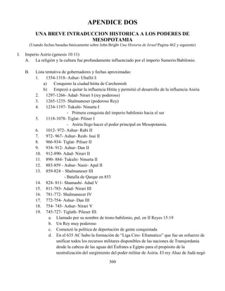 360
APENDICE DOS
UNA BREVE INTRADUCCION HISTORICA A LOS PODERES DE
MESOPOTAMIA
(Usando fechas basadas básicamente sobre John Bright Una Historia de Israel Pagina 462 y siguiente)
I. Imperio Asirio (genesis 10:11)
A. La religión y la cultura fue profundamente influenciado por el imperio Sumerio/Babilonio.
B. Lista tentativa de gobernadores y fechas aproximadas:
1. 1354-1318- Ashur- Uballit I:
a) Conquisto la ciudad hitita de Carchemish
b) Empezó a quitar la influencia Hitita y permitió el desarrollo de la influencia Asiria
2. 1297-1266- Adad- Nirari I (rey poderoso)
3. 1265-1235- Shalmaneser (poderoso Rey)
4. 1234-1197- Tukulti- Ninurta I
- Primera conquista del imperio babilonio hacia el sur
5. 1118-1078- Tiglat- Piliser I
- Asiria llego hacer el poder principal en Mesopotamia.
6. 1012- 972- Ashur- Rabi II
7. 972- 967- Ashur- Resh- Isui II
8. 966-934- Tiglat- Piliser II
9. 934- 912- Ashur- Dan II
10. 912-890- Adad- Nirari II
11. 890- 884- Tukulti- Ninurta II
12. 883-859 - Ashur- Nasir- Apal II
13. 859-824 – Shalmaneser III
- Batalla de Qarqar en 853
14. 824- 811- Shamashi- Adad V
15. 811-783- Adad- Nirari III
16. 781-772- Shalmanecer IV
17. 772-754- Ashur- Dan III
18. 754- 745- Ashur- Nirari V
19. 745-727- Tiglath- Pileser III:
a. Llamado por su nombre de trono babilonio, pul, en II Reyes 15:19
b. Un Rey muy poderoso
c. Comenzó la política de deportación de gente conquistada
d. En el 635 AC hubo la formación de “Liga Ciro- Eframatico” que fue un esfuerzo de
unificar todos los recursos militares disponibles de las naciones de Transjordania
desde la cabeza de las aguas del Éufrates a Egipto para el propósito de la
neutralización del surgimiento del poder militar de Asiria. El rey Ahaz de Judá negó
 