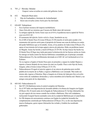 362
A. 703- ¿? Merodac- Baladan
- Empezó varias revueltas en contra del gobierno Asirio
B. 652 Shamash-Shum-ukin:
1. Hijo de Esarhaddon y hermano de Asshurbanipal.
2. Inicio una revuelta contra Asiria pero fue derrotado.
C. 626-605 Nabopolasar:
1. Fue el primer monarca del imperio neobabilonio.
2. Ataco Siria del sur mientras que Ciaxares de Medo ataco del noroeste
3. La antigua capital de Asiria Assur cayo en el 614 y la poderosa nueva capital de Ninive
cayo en el 612 AC.
4. El remanente del ejército Asirio volvió a Aram. Instalarón un rey
5. En el 608 el faraón Neco II (vease II Reyes 23:29) marcho al norte para ayudar a los
remanentes del ejercito asirio para el propósito de formar una zona de defensa en contra
del poder babilónico que se levantaba. Josias, el rey piadoso de Juda (véase II Reyes 23),
opuso al movimiento de la tropa egipcio atraves de palestina. Hubo un problema menor
en Megido. Josías fue herido y murió (II Reyes 23:29-30). Su hijo Joacaz fue hecho rey.
El faraón Neco II llego muy tarde para parar la destrucción de las fuerzas asirias en Aram.
Se entrego en lucha contra las fuerzas babilonias comandadas por el príncipe coronado
Nabucodonosor II y fue terriblemente derrotado en el 605 AC en Carchemesh en el rio
Éufrates.
En su regreso a Egipto el faraón Neco paro en jerusalen y saqueo la ciudad. Repuso y
reporto a Joacaz después de tres meses de estar en el poder. Puso a otro hijo de Josias,
Joaquin, sobre el trono (véase II Reyes 23:31-35).
6. Nabucodonosor II siguió al ejercito egipcio al sur atraves de palestina pero recibió
palabra de la muerte de su Padre y regreso a Babilonia a ser coronado. Mas tarde ese
mismo año, regreso a Palestina. Dejo a Joaquin en el ttrono de Juda pero llevo al exilio
varios miles de ciudadanos destacados y varios miembros de la familia real. Daniel y sus
amigos eran parte de los deportados.
D. 605-562- Nabucodonosor II:
1. Del 597-538 Babilonia tenía el control completo de Palestina
2. En el 597 hubo otra deportación de Jerusalén debido a la alianza de Joaquín con Egipto
(II Reyes 24). El murió antes de la llegada de Nabucodonosor II. Su hijo Jehoiachin fue
rey por espacio de tres meses cuando fue exilado a Babilonia. Diez mil ciudadanos,
incluyendo Ezequiel fueron asentados cerca de la ciudad de Babilonia por el canal Kabar.
3. En 586 despues de acercamiento continuo con Egipto la ciudad de Jerusalén fue
completamente construida por Nabucodonosor (II Reyes 25) y se dio una deportación
masiva Sedequias, quien repuso Jehoiachin fue exilado y Gedalia fue nombrado
gobernador.
 
