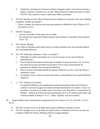 363
4. Gedalia fue asesinado por las fuerzas militares renegadas judías. Estas fuerzas huyeron a
Egipto y forzaron a Jeremías irse con ellos. Nabucodonosor invadió una cuarta vez (605,
596,586, 582) y deporto a todos lo judíos que habían encontrado.
E. 562-560- Merodac el malo- Hijo de Nabucodonosor también era conocido como Amel- Marduk
(Akadiano “hombre de marduk”)
- Libero a Joaquin de la pricion pero tenia que quedarse en Babilonia (véase II Reyes 25:27-
30; jeremias 52:31).
F. 560-556- Neriglisar
- Asecino a merodac el malo quien era su cuñado
- Previamente fue el general de Nabucodonosor quien destruyo a Jerusalén (véase Jeremías
39:03- 13)
G. 556- Labaski- Marduk
- Era el hijo de Neriglisar quien llego hacer rey siendo muchacho, pero fue asesinado después
de ser asesinado (Berosos)
H. 556- 539- Nabonidus (Akadiano, “Nebo es exaltado”):
1. Nabonidus no estaba relacionado con la casa real así que se caso con una hija de
Nabucodonosor
2. Paso la mayoría del tiempo construyendo un templo a la diosa de la luna “sin” en Tema.
Era el hijo de la suma sacerdotisa de esta diosa. Esto le trajo la enemistad de los
sacerdotes de Marduk, dios principal de Babilonia.
3. Paso la mayoría del tiempo tratando de aplastar rebeliones (en siria y norte de Africa) y
estabilizar el reino
4. Se traslado a Tema y dejo los asuntos del estado a su hijo Belsasar en la capital, babilonia
(Daniel 5).
I. ¿? – 539 – Belsasar (co-reinado)
- La ciudad de babilonia cayó rápidamente al ejército persa bajo Gobryas de Gutium al
cambiar el curso de las aguas de Éufrates entrando directamente a la ciudad si reten. Los
sacerdotes y la gente de la ciudad vieron a los persas como liberadores y restauradores de
Marduk. Gobryas de Gutium fue hecho gobernador por Ciro II. Gobryas pudo haber sido
el Darío de Medo de Daniel 5:31; 6:1. “Dario” significa “uno de la realeza”.
III. Imperio Medo- Persa: introducción al surgimiento de Ciro II (Isaias 41:2, 25; 44:28-45: 7; 46:11;
48:15).
A. 625-585- Ciaxares era el rey de Medo quien ayudo a Babilonia a derrotar a Asiria
B. 585-550- Astiages era el rey de Medo (la capital estaba en Ecbatana). Ciro II era su nieto con
Cambises I (600-559, Persa) y Mandane (Hija de Astiages Madian).
 