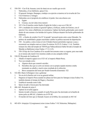 364
C. 550-530 – Ciro II de Anasam, (este de elam) era un vasallo que revelo:
1. Nabonidus, el rey babilonio, apoyo Ciro.
2. El general Astiages, Harpagus, condujo a su ejercito a reunirse en la revuelta de Ciro
3. Ciro II derroco a Astiages
4. Nabonidus con el propósito de establecer el poder, hiso una alianza con:
a. Egipto
b. Croesus, rey de Lidia (Asia menor)
5. 547- Ciro II marcho contra Sardis (Capital de Lidia) y cayo en el 546 AC.
6. 539- a mediados de octubre el general Ugbaru y Gobryas, ambos de Gutium, con el
ejercito Ciro, tomo a Babilonia sin resistencia. Ugbaru fue hecho gobernador, pero murió
dentro de una semana a las heridas de la gerra, Gobryas después fue hecho gobernador de
babilonia.
7. 539 – a finales de octubre Ciro II “el grande” personal mente entro como liberador. Su
política de amabilidad a grupos nacionales cambio la política nacional de deportación.
8. 538 – los judíos y otros (véase el ciro Cilinder) fueron permitidos regresar a casa y
reconstruir sus templos nativos (véase II crónicas 36:22-23; Esdras 1:1-4). También
restauro las ollas del templo de YHVH que Nabucodonosor había llevado al templo de
Marduk en Babilonia (véase Esdras 1:7-11; 6:5).
9. 530- El hijo de Ciro Cambises II le sucedió brevemente como co regente, pero mas tarde
en el mismo año murió Ciro mientras estaba en una campaña militar
D. 530-522 Reynado de Cambises II.
1. Añadio el imperio egipcio en el 525 AC al imperio Medo-Persa;
2. Tuvo un reinado corto:
a. Algunos dicen que cometió suicidio;
b. Heroditus dice que se corto asi mismo con su propia espada mientras estaba
montando su caballo y murió como resultado de la infección
c. Breve usurpasion del trono por Seudo-Esmerdis (Gaumata)- 522
E. 522-486- Dario I (Histapes) vino a gobernar
1. No era de la familia real si no un general militar.
2. Organizo el imperio Persa usando los planes de Sirio para los Satrapas (véase Esdras 5-6;
también durante el tiempo de Hageo y Zacarías).
3. Estableció moneda como Lidia
4. Quizo invadir a Grecia pero fue derrotado
F. 486- 465- Reinado de jerjes I:
1. Aplasto la revuelta egipcia
2. Intento invadir a Grecia y cumplir el sueño Persa pero fue derrotado en la batalla de
termo polio en 480 AC y Salamis en el 479 AC
3. El marido de Ester que es llamado Asuero en la biblia, fue asesinado en 465 AC
G. 465-424- Artajerjes I (Longimanus) reino (véase Esdras 7-10; Nehemías; Malaquías):
 