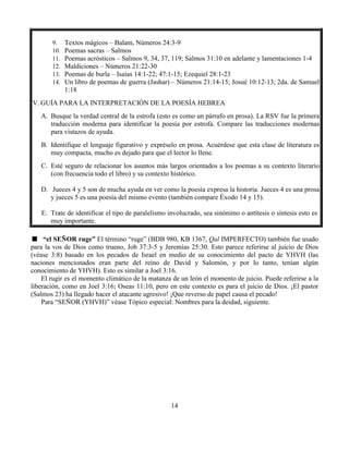 14
9. Textos mágicos – Balam, Números 24:3-9
10. Poemas sacras – Salmos
11. Poemas acrósticos – Salmos 9, 34, 37, 119; Salmos 31:10 en adelante y lamentaciones 1-4
12. Maldiciones – Números 21:22-30
13. Poemas de burla – Isaías 14:1-22; 47:1-15; Ezequiel 28:1-23
14. Un libro de poemas de guerra (Jashar) – Números 21:14-15; Josué 10:12-13; 2da. de Samuel
1:18
IV. GUÍA PARA LA INTERPRETACIÓN DE LA POESÍA HEBREA
A. Busque la verdad central de la estrofa (esto es como un párrafo en prosa). La RSV fue la primera
traducción moderna para identificar la poesía por estrofa. Compare las traducciones modernas
para vistazos de ayuda.
B. Identifique el lenguaje figurativo y expréselo en prosa. Acuérdese que esta clase de literatura es
muy compacta, mucho es dejado para que el lector lo llene.
C. Esté seguro de relacionar los asuntos más largos orientados a los poemas a su contexto literario
(con frecuencia todo el libro) y su contexto histórico.
D. Jueces 4 y 5 son de mucha ayuda en ver como la poesía expresa la historia. Jueces 4 es una prosa
y jueces 5 es una poesía del mismo evento (también compare Éxodo 14 y 15).
E. Trate de identificar el tipo de paralelismo involucrado, sea sinónimo o antítesis o síntesis esto es
muy importante.
“el SEÑOR ruge” El término “ruge” (BDB 980, KB 1367, Qal IMPERFECTO) también fue usado
para la vos de Dios como trueno, Job 37:3-5 y Jeremías 25:30. Esto parece referirse al juicio de Dios
(véase 3:8) basado en los pecados de Israel en medio de su conocimiento del pacto de YHVH (las
naciones mencionados eran parte del reino de David y Salomón, y por lo tanto, tenían algún
conocimiento de YHVH). Esto es similar a Joel 3:16.
El rugir es el momento climático de la matanza de un león el momento de juicio. Puede referirse a la
liberación, como en Joel 3:16; Oseas 11:10, pero en este contexto es para el juicio de Dios. ¡El pastor
(Salmos 23) ha llegado hacer el atacante agresivo! ¡Que reverso de papel causa el pecado!
Para “SEÑOR (YHVH)” véase Tópico especial: Nombres para la deidad, siguiente.
 